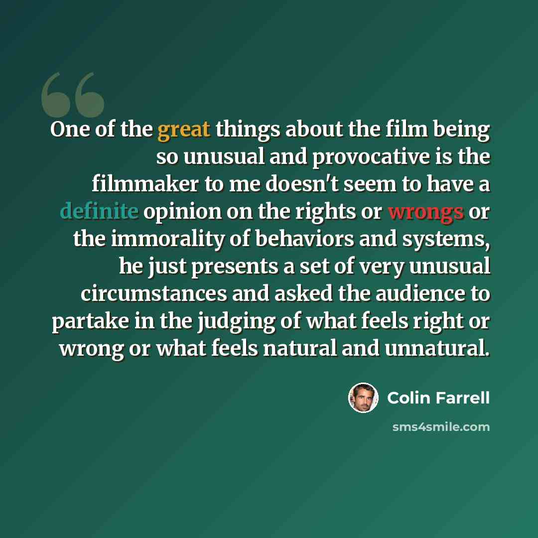 “One of the great things about the film being so unusual and provocative is the filmmaker to me doesn't seem to have a definite opinion on the rights or wrongs or the immorality of behaviors and systems, he just presents a set of very unusual circumstances and asked the audience to partake in the…” quote by Colin Farrell