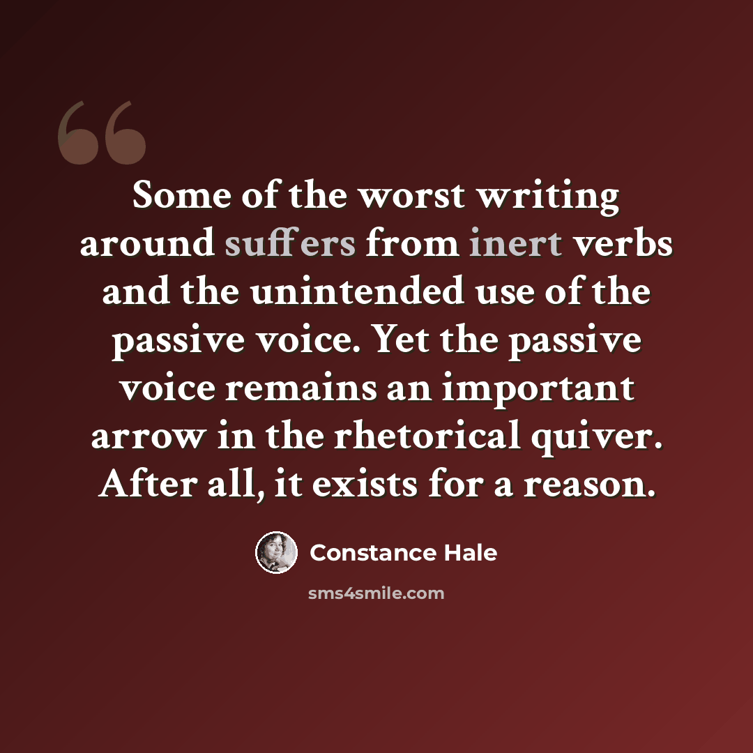 “Some of the worst writing around suffers from inert verbs and the unintended use of the passive voice. Yet the passive voice remains an important arrow in the rhetorical quiver. After all, it exists for a reason.” quote by Constance Hale
