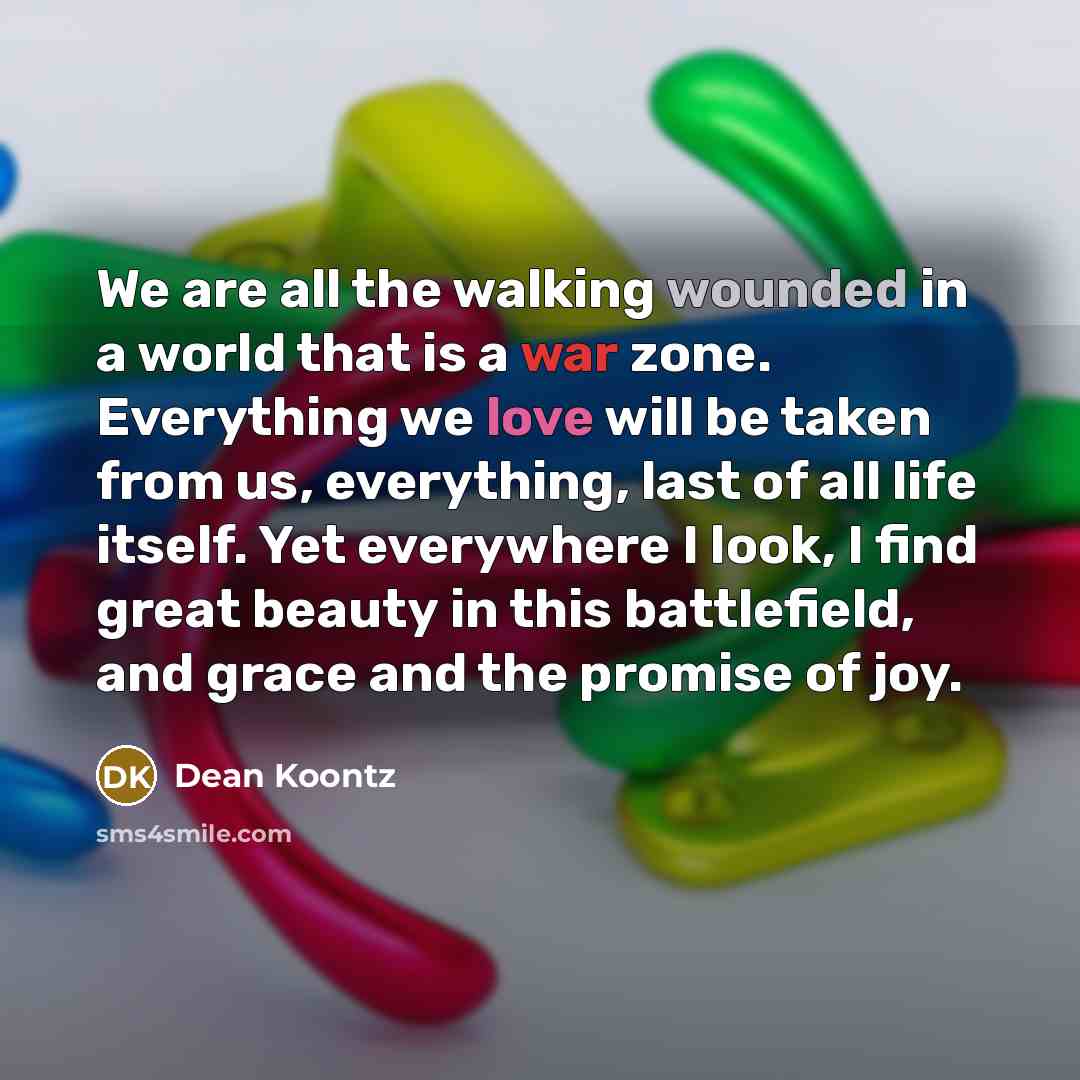 “We are all the walking wounded in a world that is a war zone. Everything we love will be taken from us, everything, last of all life itself. Yet everywhere I look, I find great beauty in this battlefield, and grace and the promise of joy.” quote by Dean Koontz
