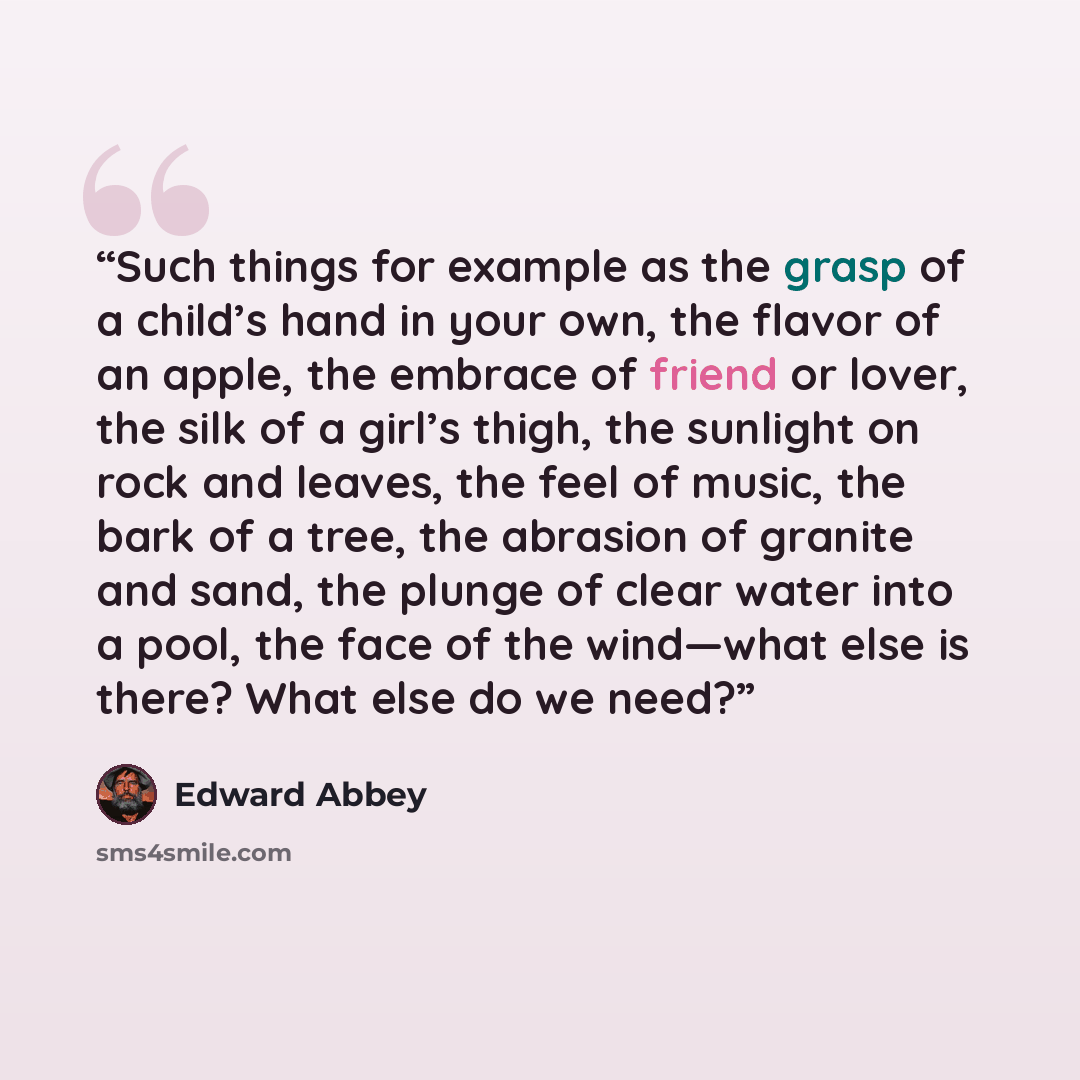 “Such things for example as the grasp of a child’s hand in your own, the flavor of an apple, the embrace of friend or lover, the silk of a girl’s thigh, the sunlight on rock and leaves, the feel of music, the bark of a tree, the abrasion of granite and sand, the plunge of clear water into a pool…” quote by Edward Abbey