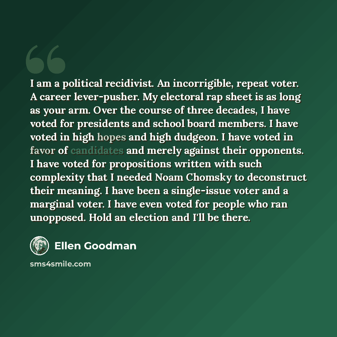 “I am a political recidivist. An incorrigible, repeat voter. A career lever-pusher. My electoral rap sheet is as long as your arm. Over the course of three decades, I have voted for presidents and school board members. I have voted in high hopes and high dudgeon. I have voted in favor of candidates…” quote by Ellen Goodman