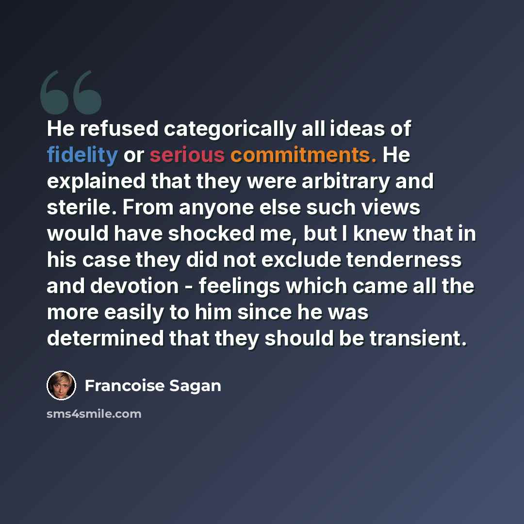 “He refused categorically all ideas of fidelity or serious commitments. He explained that they were arbitrary and sterile. From anyone else such views would have shocked me, but I knew that in his case they did not exclude tenderness and devotion - feelings which came all the more easily to him…” quote by Francoise Sagan
