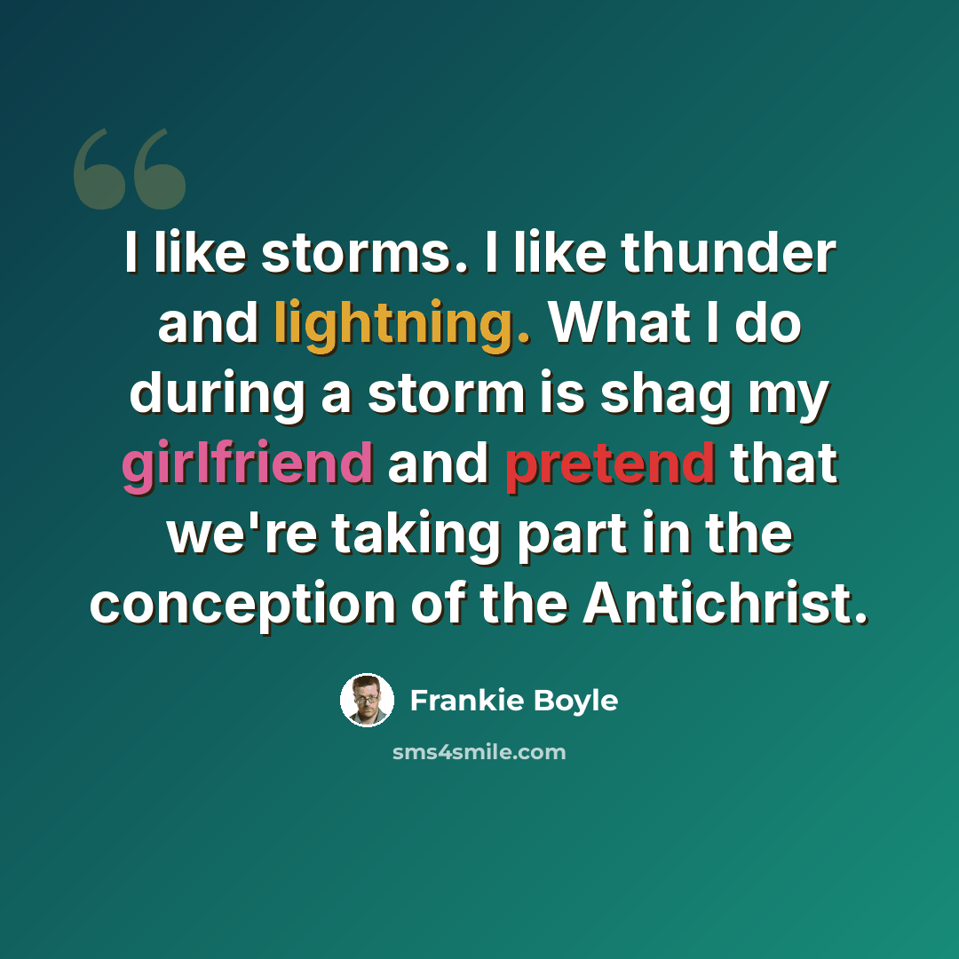 “I like storms. I like thunder and lightning. What I do during a storm is shag my girlfriend and pretend that we're taking part in the conception of the Antichrist.” quote by Frankie Boyle