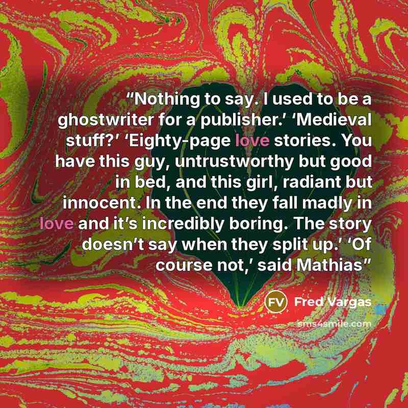 “Nothing to say. I used to be a ghostwriter for a publisher.’ ‘Medieval stuff?’ ‘Eighty-page love stories. You have this guy, untrustworthy but good in bed, and this girl, radiant but innocent. In the end they fall madly in love and it’s incredibly boring. The story doesn’t say when they split up.’…” quote by Fred Vargas