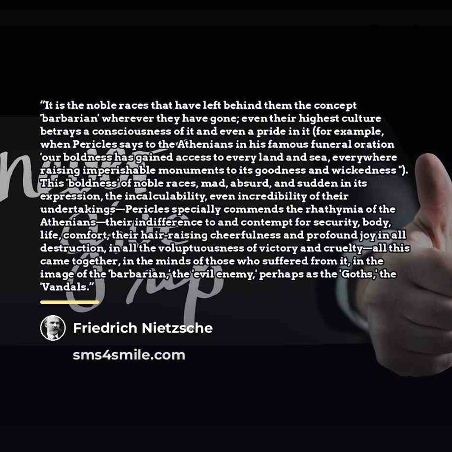 “It is the noble races that have left behind them the concept 'barbarian' wherever they have gone; even their highest culture betrays a consciousness of it and even a pride in it (for example, when Pericles says to the Athenians in his famous funeral oration 'our boldness has gained access to every…” quote by Friedrich Nietzsche