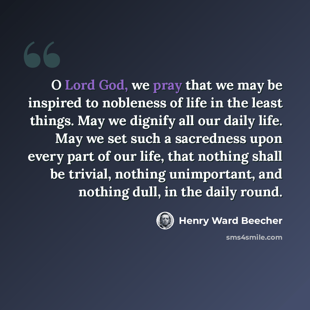 “O Lord God, we pray that we may be inspired to nobleness of life in the least things. May we dignify all our daily life. May we set such a sacredness upon every part of our life, that nothing shall be trivial, nothing unimportant, and nothing dull, in the daily round.” quote by Henry Ward Beecher