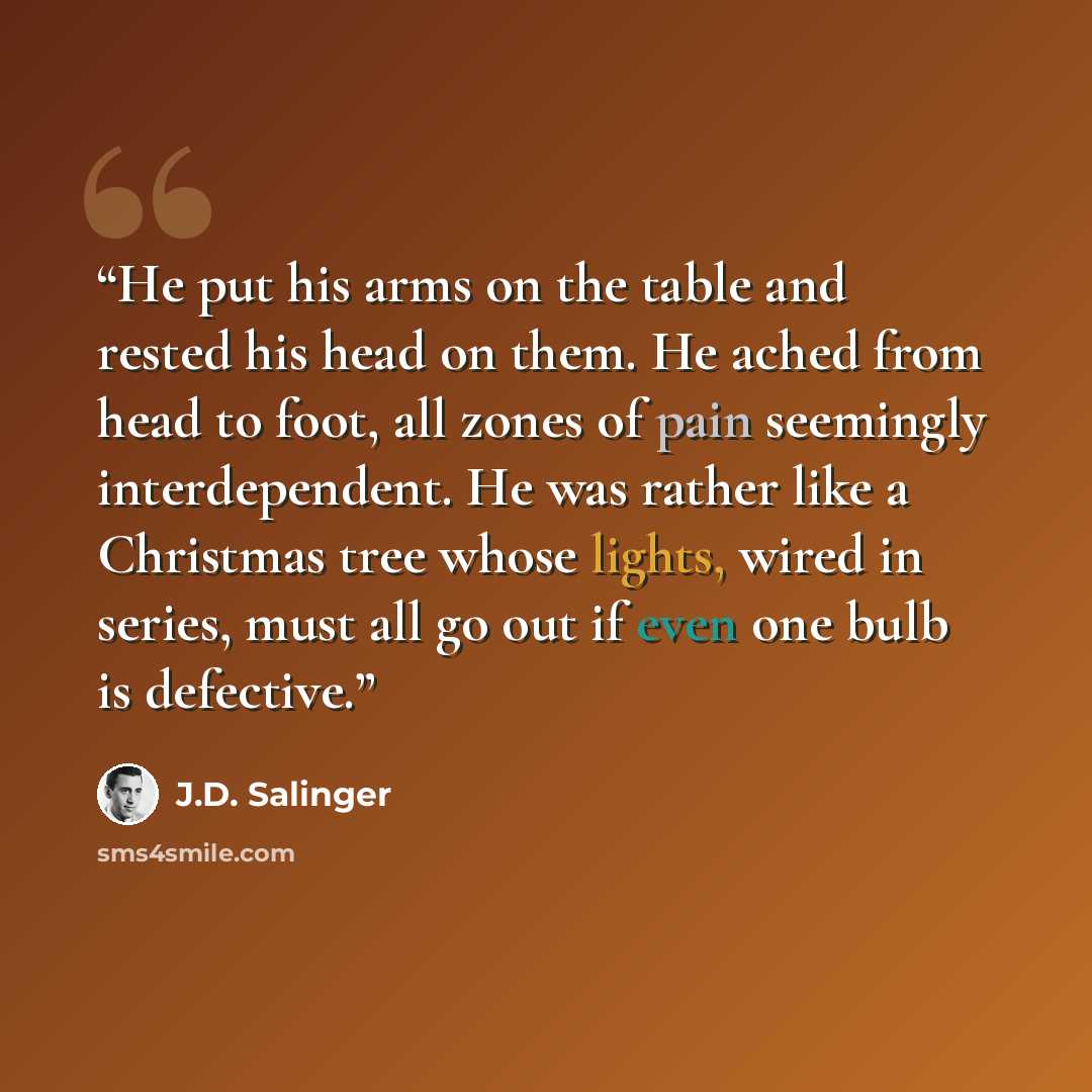 “He put his arms on the table and rested his head on them. He ached from head to foot, all zones of pain seemingly interdependent. He was rather like a Christmas tree whose lights, wired in series, must all go out if even one bulb is defective.” quote by J.D. Salinger