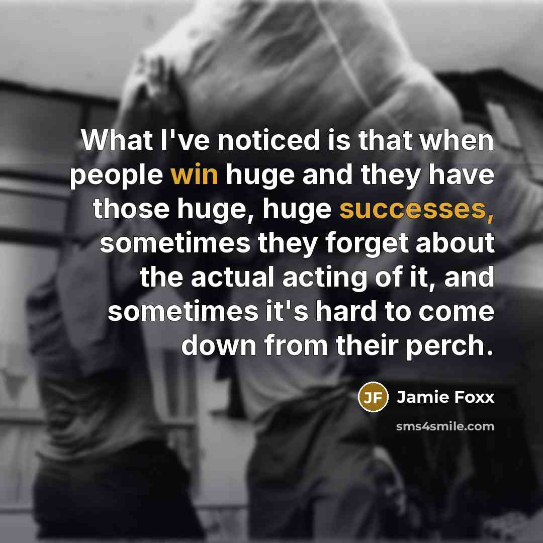 “What I've noticed is that when people win huge and they have those huge, huge successes, sometimes they forget about the actual acting of it, and sometimes it's hard to come down from their perch.” quote by Jamie Foxx