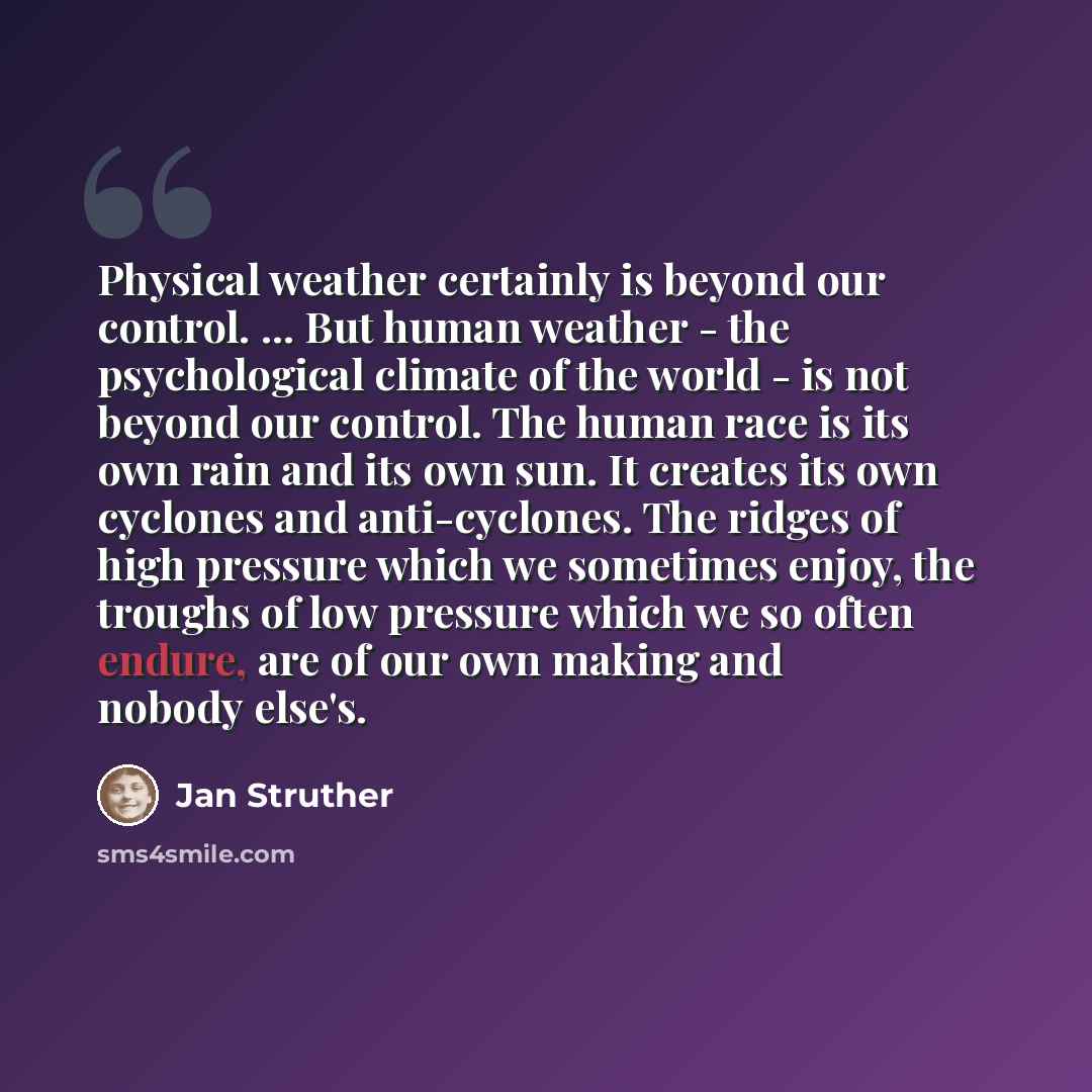 “Physical weather certainly is beyond our control. ... But human weather - the psychological climate of the world - is not beyond our control. The human race is its own rain and its own sun. It creates its own cyclones and anti-cyclones. The ridges of high pressure which we sometimes enjoy, the…” quote by Jan Struther