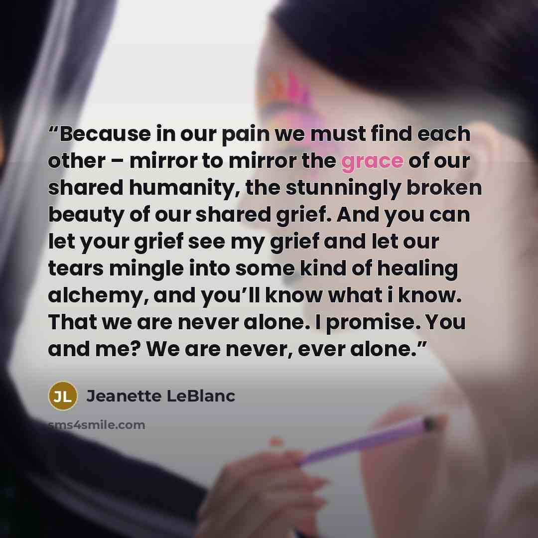 “Because in our pain we must find each other – mirror to mirror the grace of our shared humanity, the stunningly broken beauty of our shared grief. And you can let your grief see my grief and let our tears mingle into some kind of healing alchemy, and you’ll know what i know. That we are never…” quote by Jeanette LeBlanc