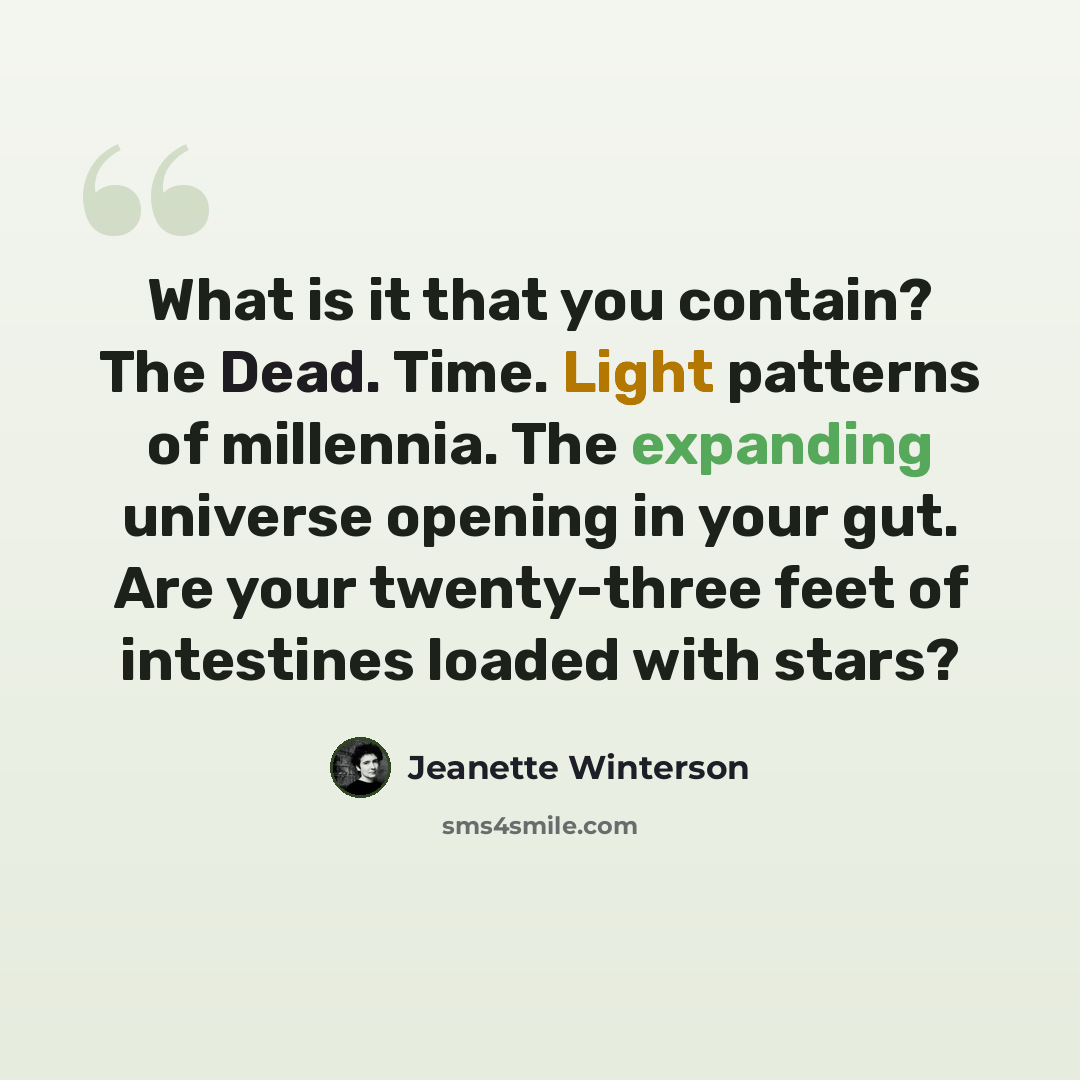 “What is it that you contain? The Dead. Time. Light patterns of millennia. The expanding universe opening in your gut. Are your twenty-three feet of intestines loaded with stars?” quote by Jeanette Winterson
