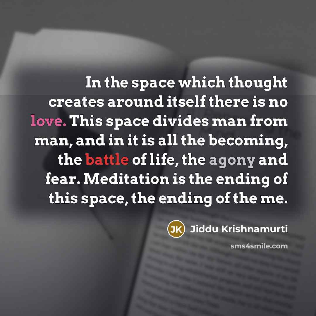 “In the space which thought creates around itself there is no love. This space divides man from man, and in it is all the becoming, the battle of life, the agony and fear. Meditation is the ending of this space, the ending of the me.” quote by Jiddu Krishnamurti