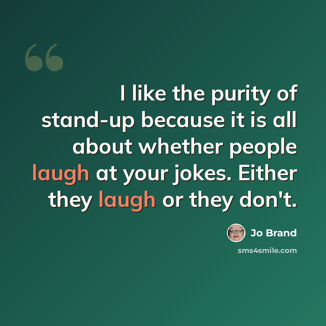 “I like the purity of stand-up because it is all about whether people laugh at your jokes. Either they laugh or they don't.” quote by Jo Brand