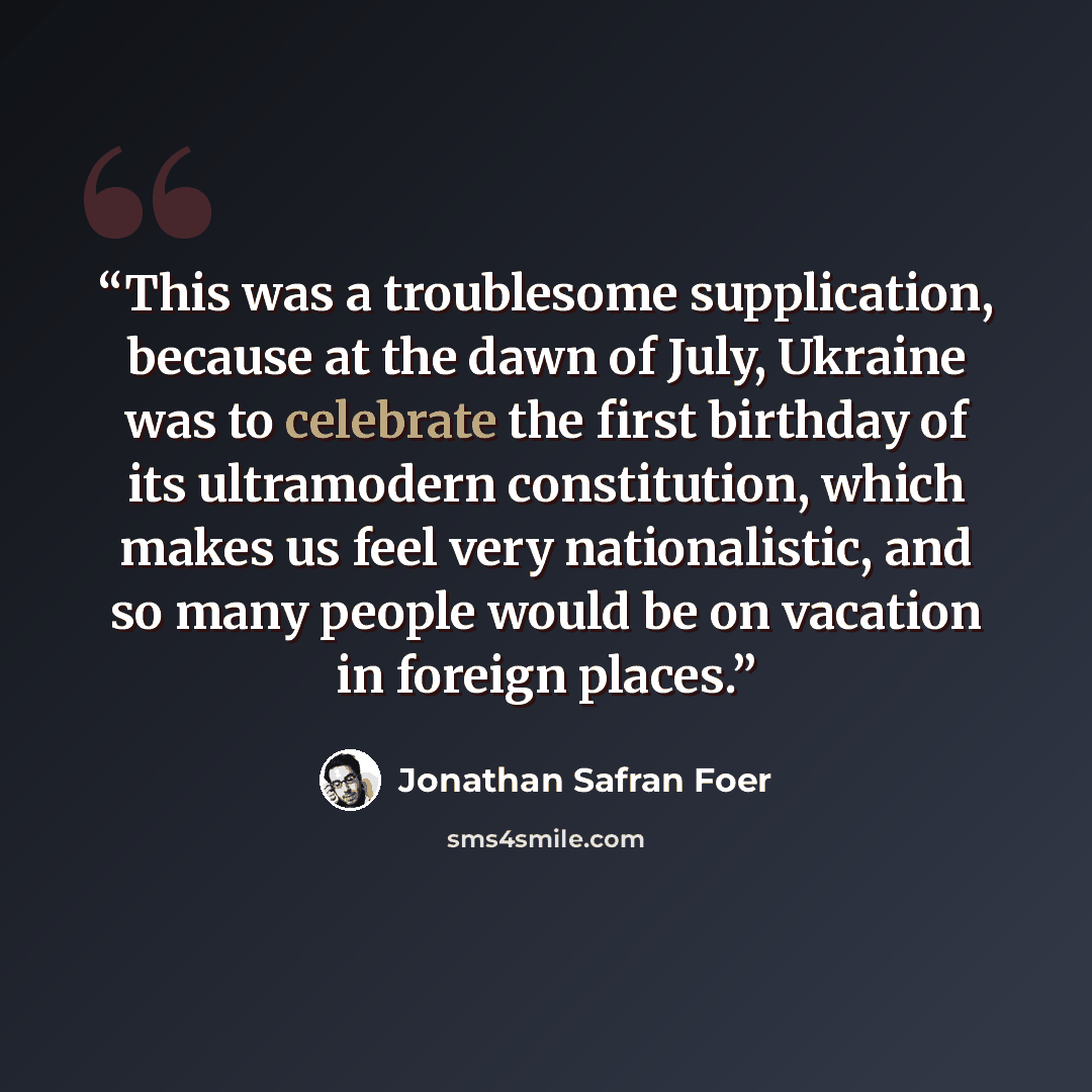 “This was a troublesome supplication, because at the dawn of July, Ukraine was to celebrate the first birthday of its ultramodern constitution, which makes us feel very nationalistic, and so many people would be on vacation in foreign places.” quote by Jonathan Safran Foer