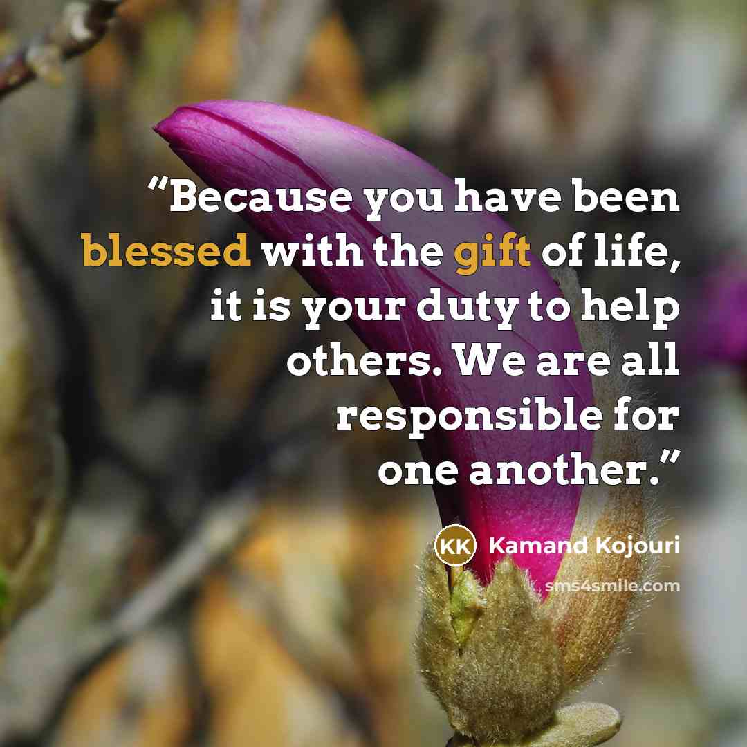 “Because you have been blessed with the gift of life, it is your duty to help others. We are all responsible for one another.” quote by Kamand Kojouri