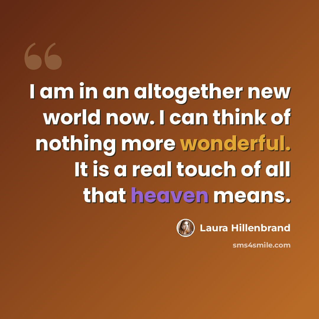 “I am in an altogether new world now. I can think of nothing more wonderful. It is a real touch of all that heaven means.” quote by Laura Hillenbrand