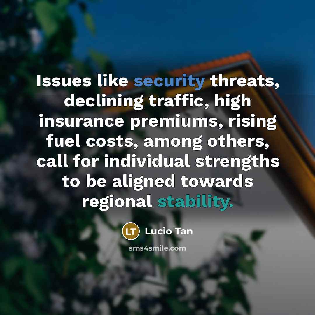“Issues like security threats, declining traffic, high insurance premiums, rising fuel costs, among others, call for individual strengths to be aligned towards regional stability.” quote by Lucio Tan