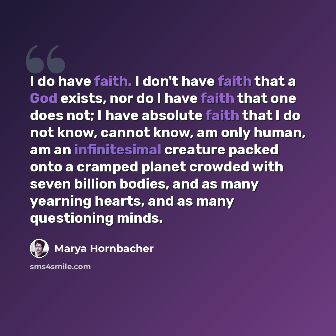 “I do have faith. I don't have faith that a God exists, nor do I have faith that one does not; I have absolute faith that I do not know, cannot know, am only human, am an infinitesimal creature packed onto a cramped planet crowded with seven billion bodies, and as many yearning hearts, and as many…” quote by Marya Hornbacher