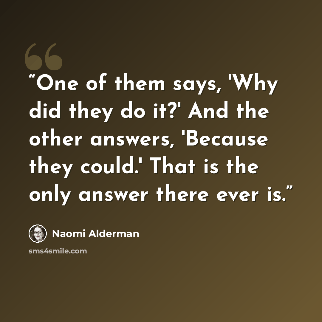 “One of them says, 'Why did they do it?' And the other answers, 'Because they could.' That is the only answer there ever is.” quote by Naomi Alderman