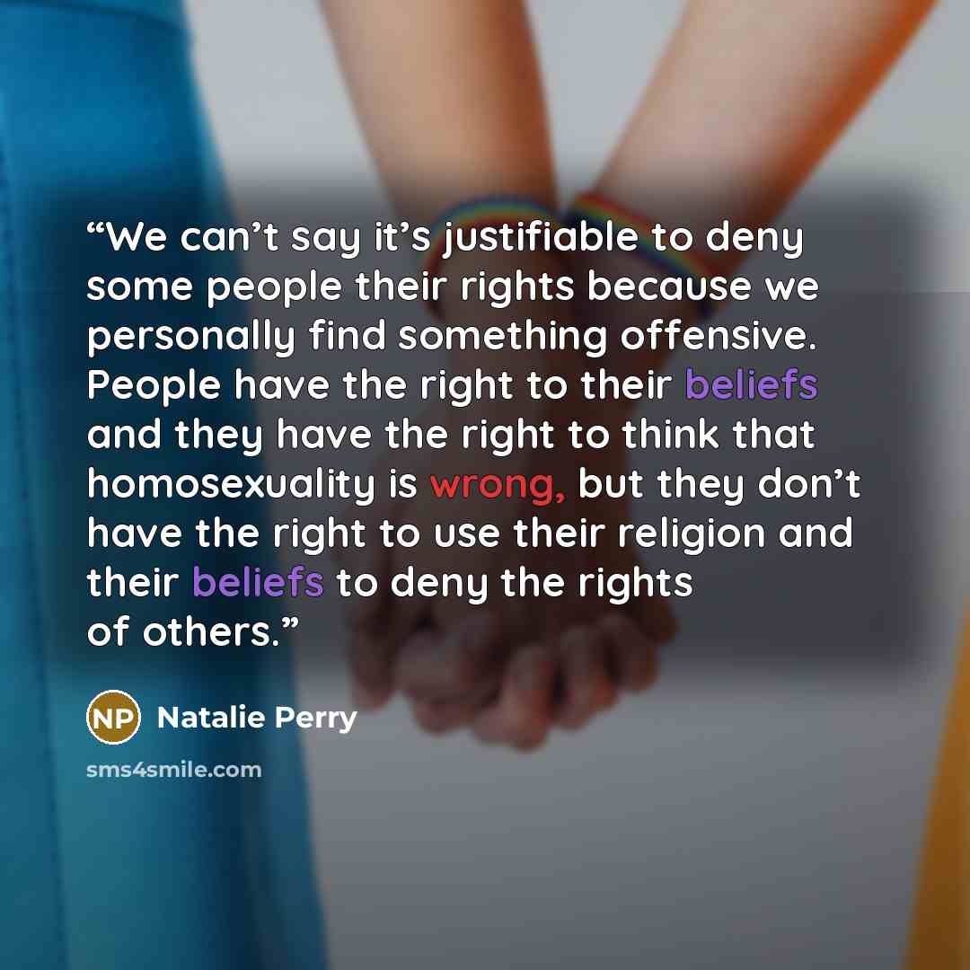 “We can’t say it’s justifiable to deny some people their rights because we personally find something offensive. People have the right to their beliefs and they have the right to think that homosexuality is wrong, but they don’t have the right to use their religion and their beliefs to deny the…” quote by Natalie Perry