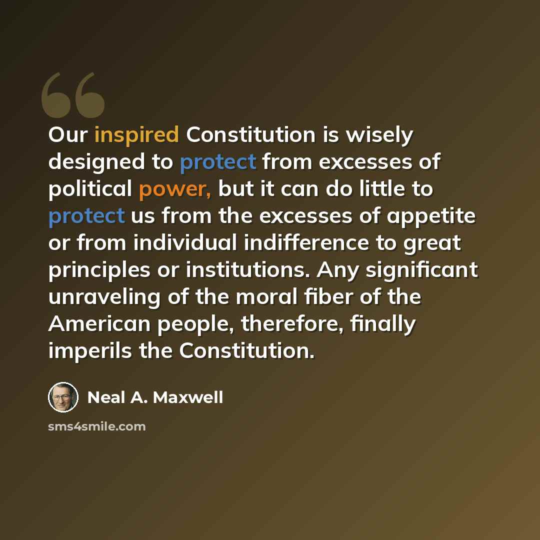 “Our inspired Constitution is wisely designed to protect from excesses of political power, but it can do little to protect us from the excesses of appetite or from individual indifference to great principles or institutions. Any significant unraveling of the moral fiber of the American people…” quote by Neal A. Maxwell