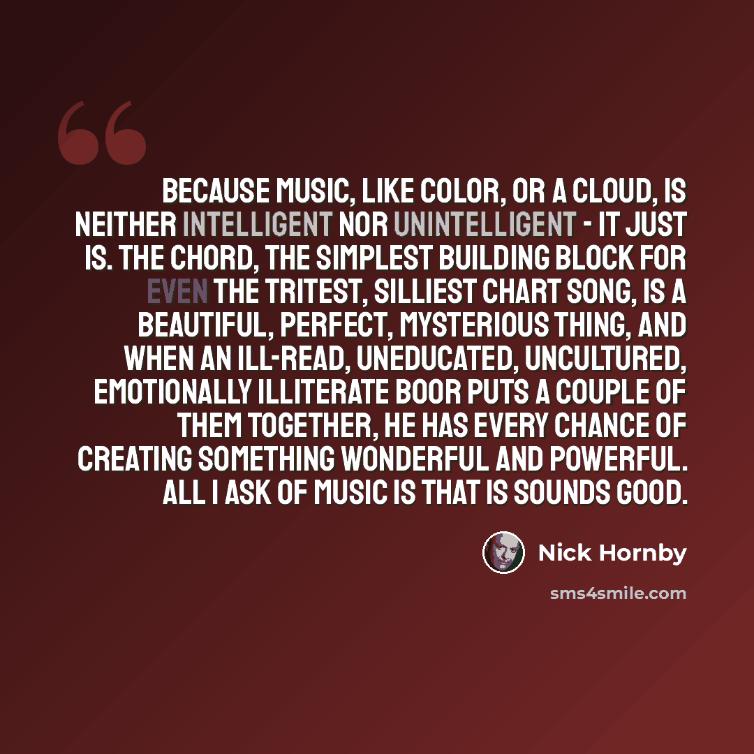 “Because music, like color, or a cloud, is neither intelligent nor unintelligent - it just is. The chord, the simplest building block for even the tritest, silliest chart song, is a beautiful, perfect, mysterious thing, and when an ill-read, uneducated, uncultured, emotionally illiterate boor puts…” quote by Nick Hornby