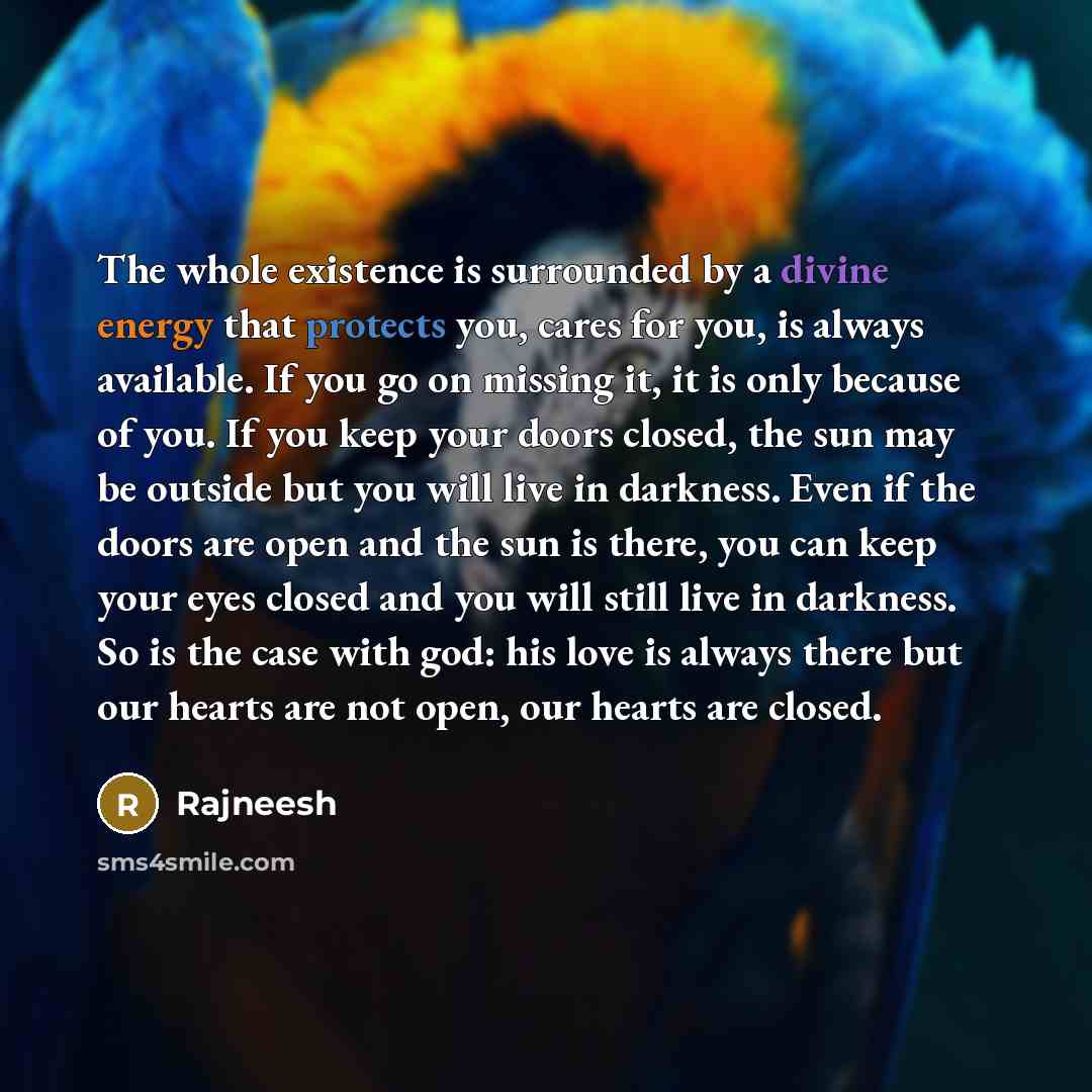 “The whole existence is surrounded by a divine energy that protects you, cares for you, is always available. If you go on missing it, it is only because of you. If you keep your doors closed, the sun may be outside but you will live in darkness. Even if the doors are open and the sun is there, you…” quote by Rajneesh