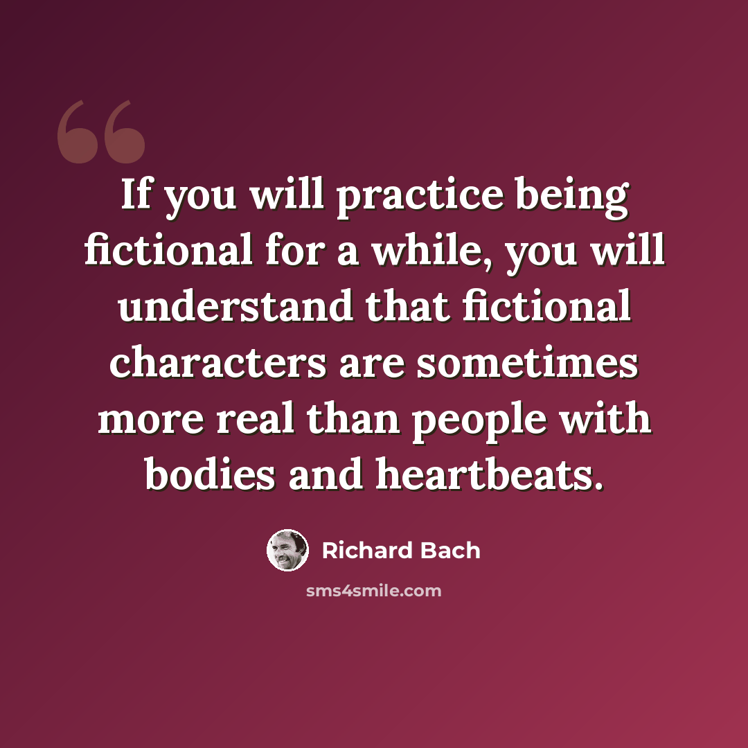 “If you will practice being fictional for a while, you will understand that fictional characters are sometimes more real than people with bodies and heartbeats.” quote by Richard Bach