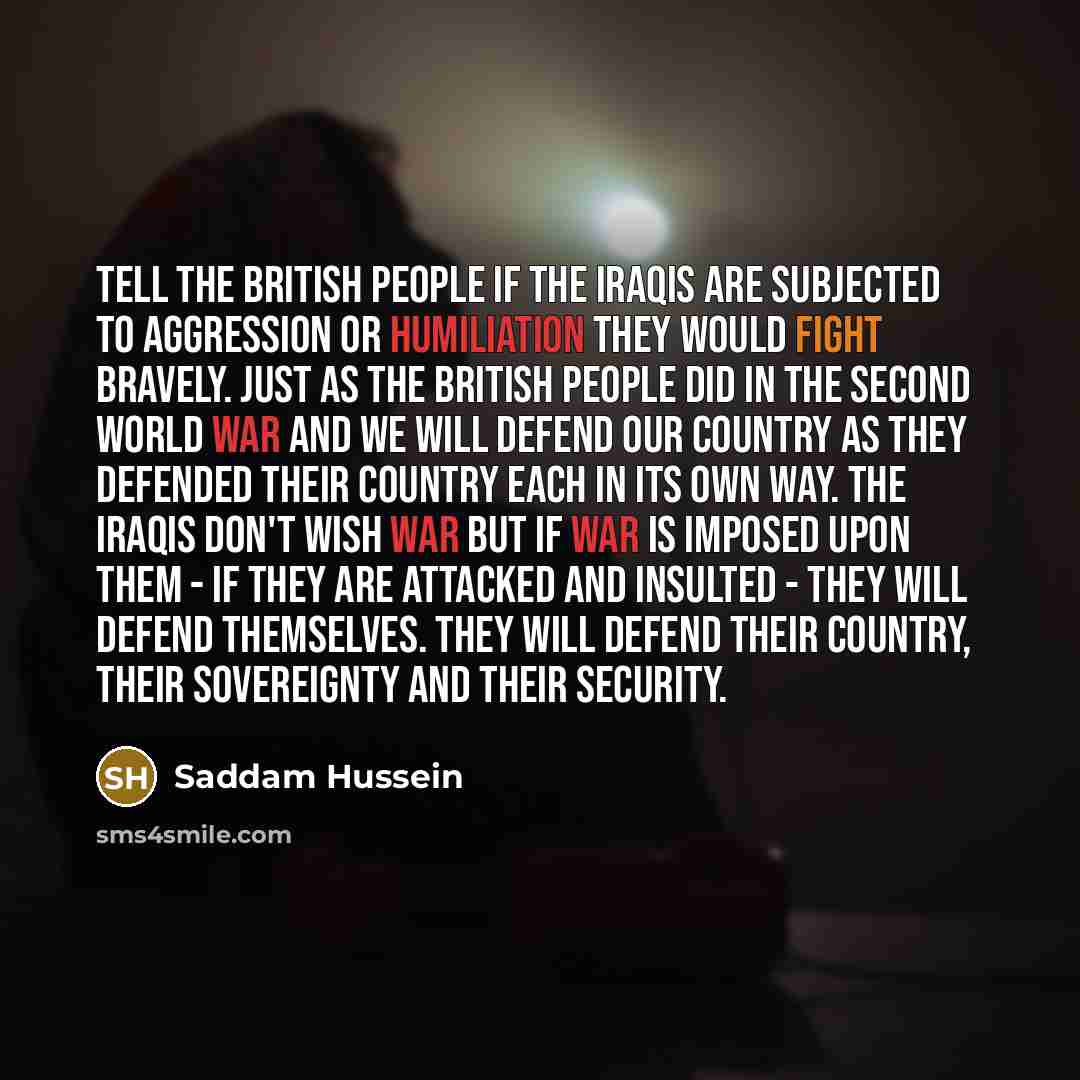 “Tell the British people if the Iraqis are subjected to aggression or humiliation they would fight bravely. Just as the British people did in the Second World War and we will defend our country as they defended their country each in its own way. The Iraqis don't wish war but if war is imposed upon…” quote by Saddam Hussein