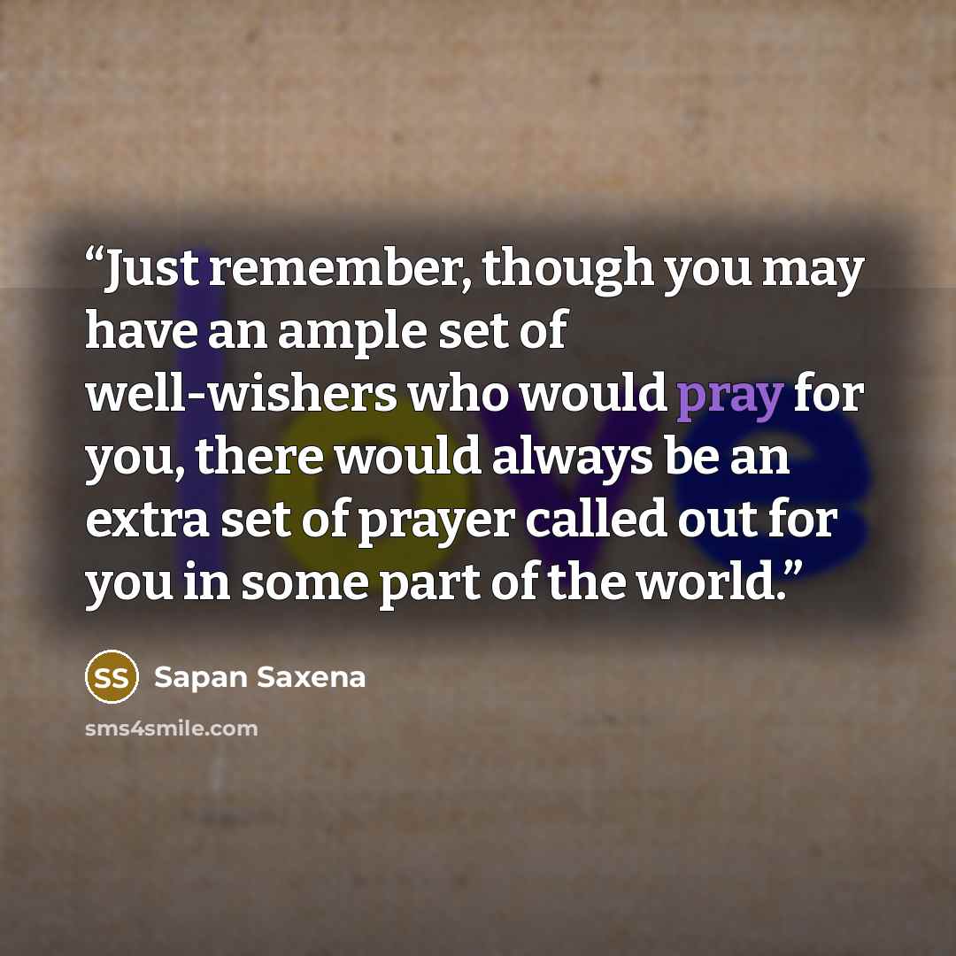 “Just remember, though you may have an ample set of well-wishers who would pray for you, there would always be an extra set of prayer called out for you in some part of the world.” quote by Sapan Saxena