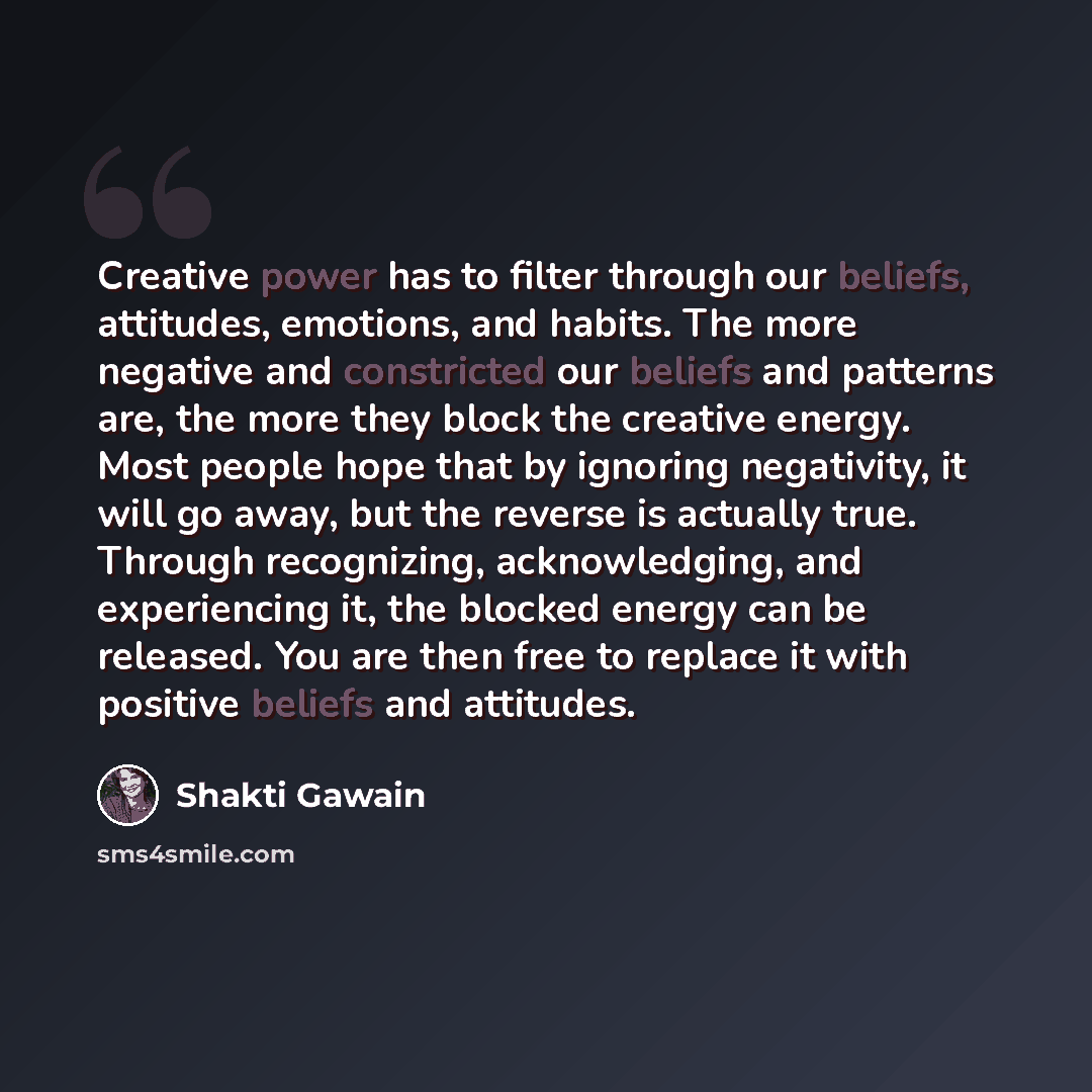“Creative power has to filter through our beliefs, attitudes, emotions, and habits. The more negative and constricted our beliefs and patterns are, the more they block the creative energy. Most people hope that by ignoring negativity, it will go away, but the reverse is actually true. Through…” quote by Shakti Gawain
