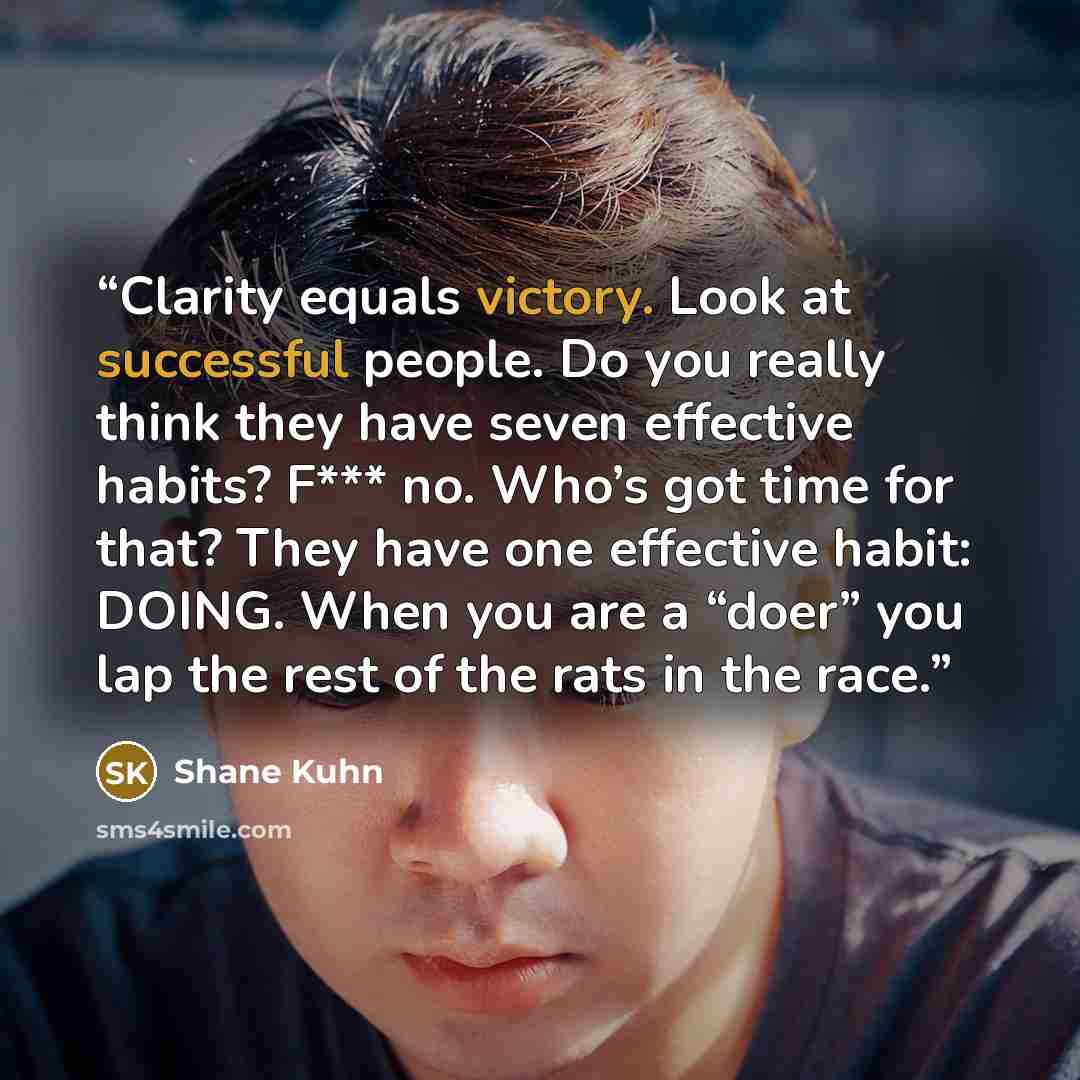 “Clarity equals victory. Look at successful people. Do you really think they have seven effective habits? F*** no. Who’s got time for that? They have one effective habit: DOING. When you are a “doer” you lap the rest of the rats in the race.” quote by Shane Kuhn