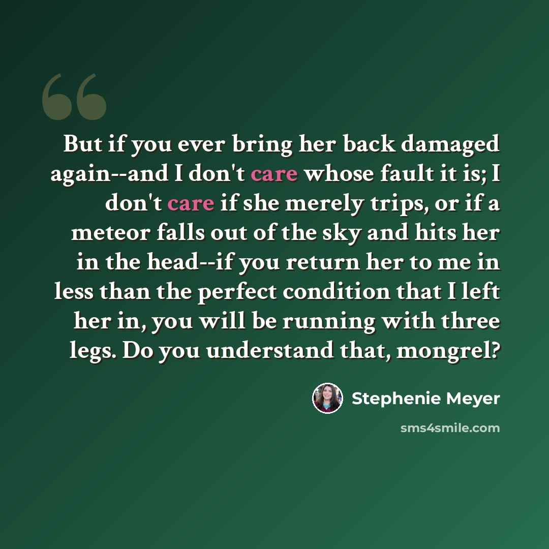 “But if you ever bring her back damaged again--and I don't care whose fault it is; I don't care if she merely trips, or if a meteor falls out of the sky and hits her in the head--if you return her to me in less than the perfect condition that I left her in, you will be running with three legs. Do…” quote by Stephenie Meyer