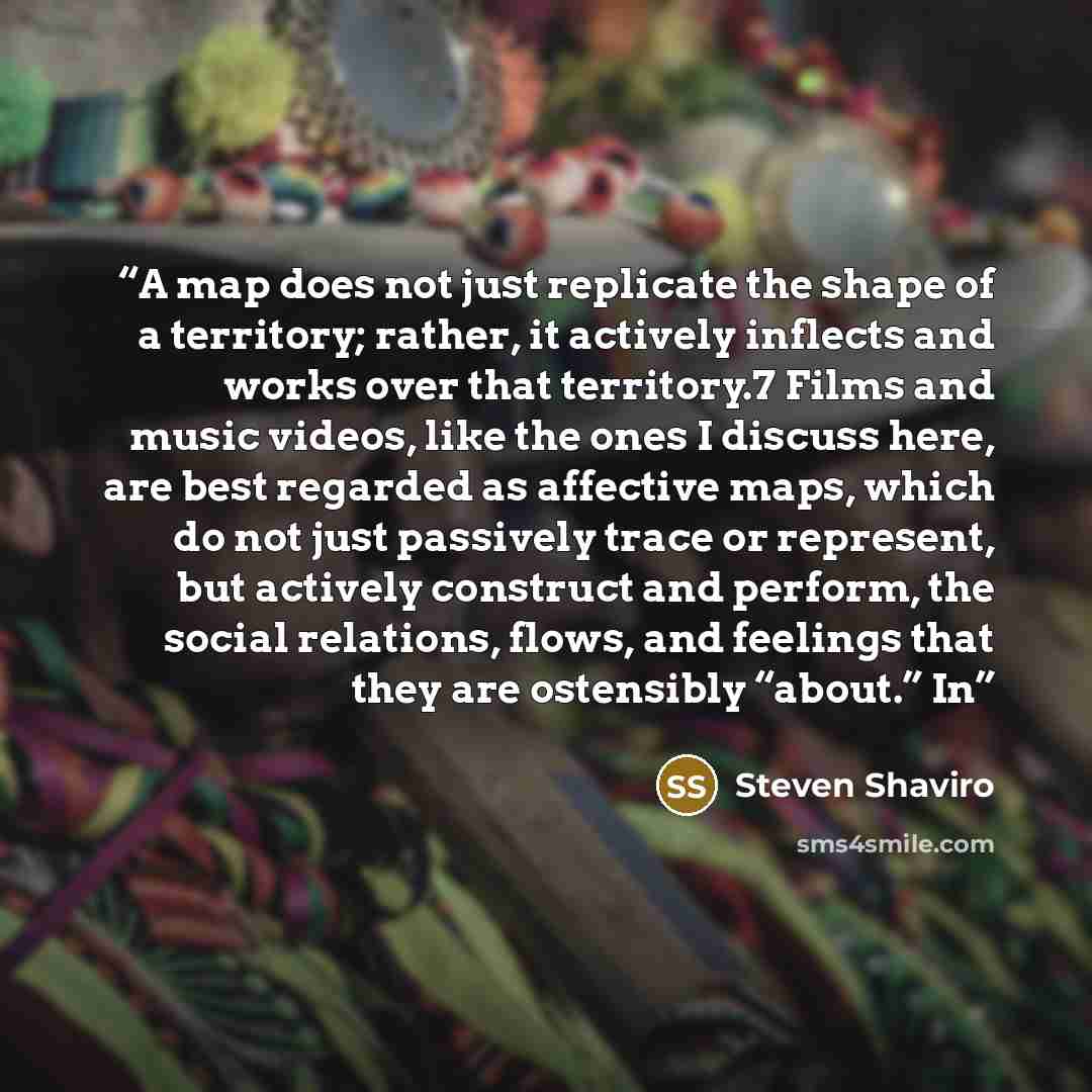 “A map does not just replicate the shape of a territory; rather, it actively inflects and works over that territory.7 Films and music videos, like the ones I discuss here, are best regarded as affective maps, which do not just passively trace or represent, but actively construct and perform, the…” quote by Steven Shaviro