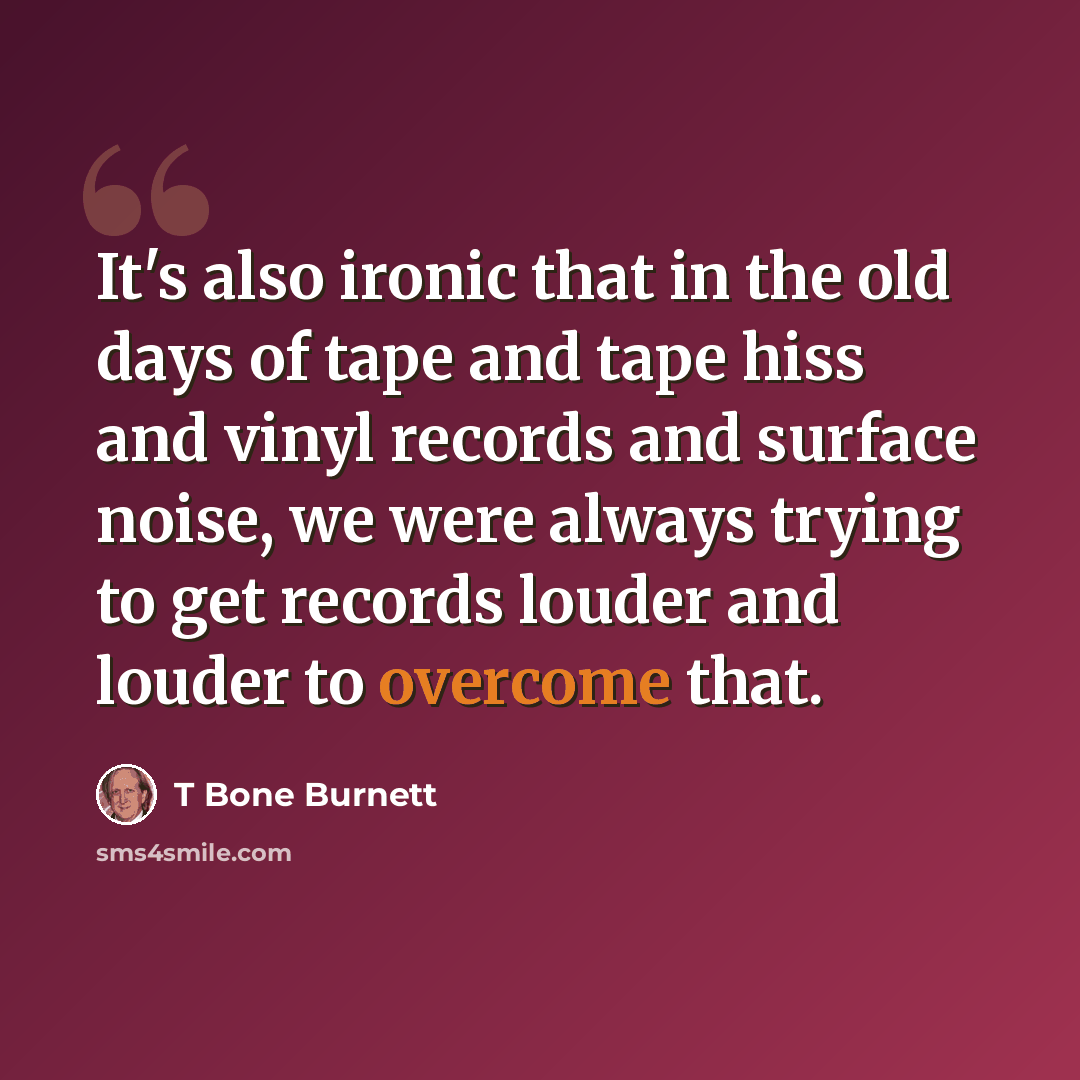 “It's also ironic that in the old days of tape and tape hiss and vinyl records and surface noise, we were always trying to get records louder and louder to overcome that.” quote by T Bone Burnett