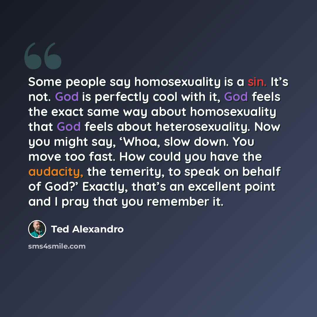 “Some people say homosexuality is a sin. It’s not. God is perfectly cool with it, God feels the exact same way about homosexuality that God feels about heterosexuality. Now you might say, ‘Whoa, slow down. You move too fast. How could you have the audacity, the temerity, to speak on behalf of God?’…” quote by Ted Alexandro