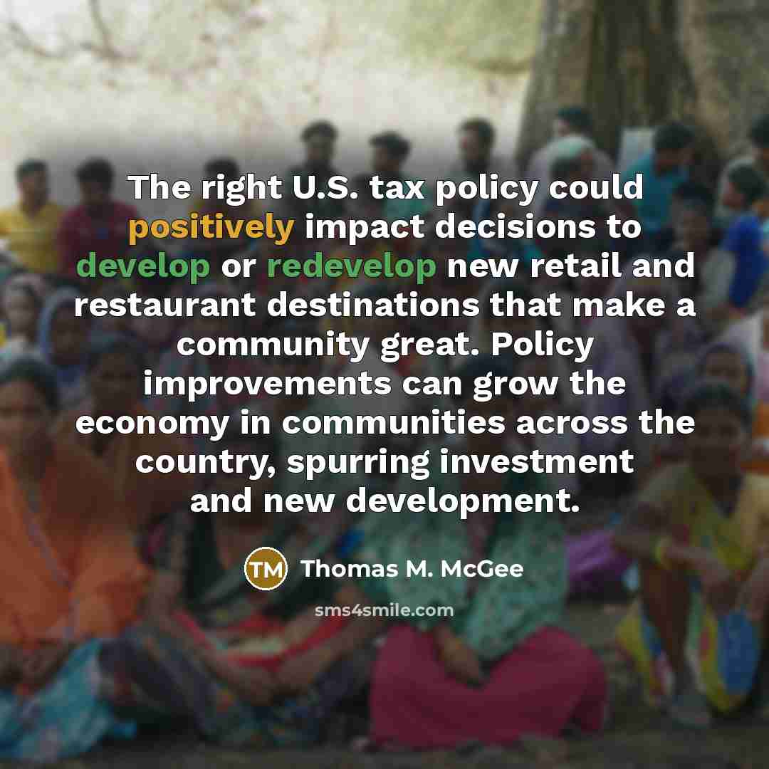“The right U.S. tax policy could positively impact decisions to develop or redevelop new retail and restaurant destinations that make a community great. Policy improvements can grow the economy in communities across the country, spurring investment and new development.” quote by Thomas M. McGee