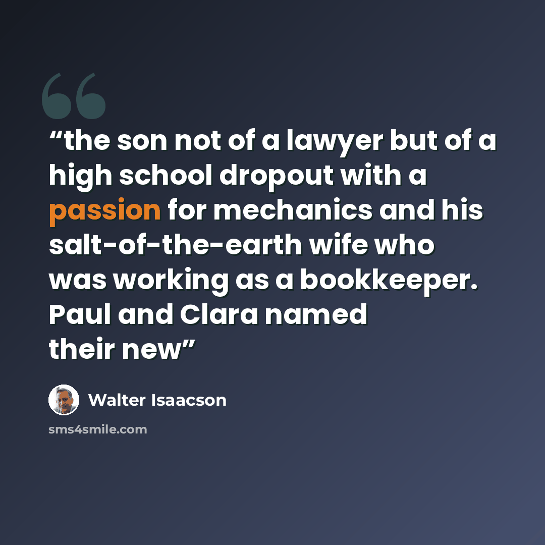 “the son not of a lawyer but of a high school dropout with a passion for mechanics and his salt-of-the-earth wife who was working as a bookkeeper. Paul and Clara named their new” quote by Walter Isaacson