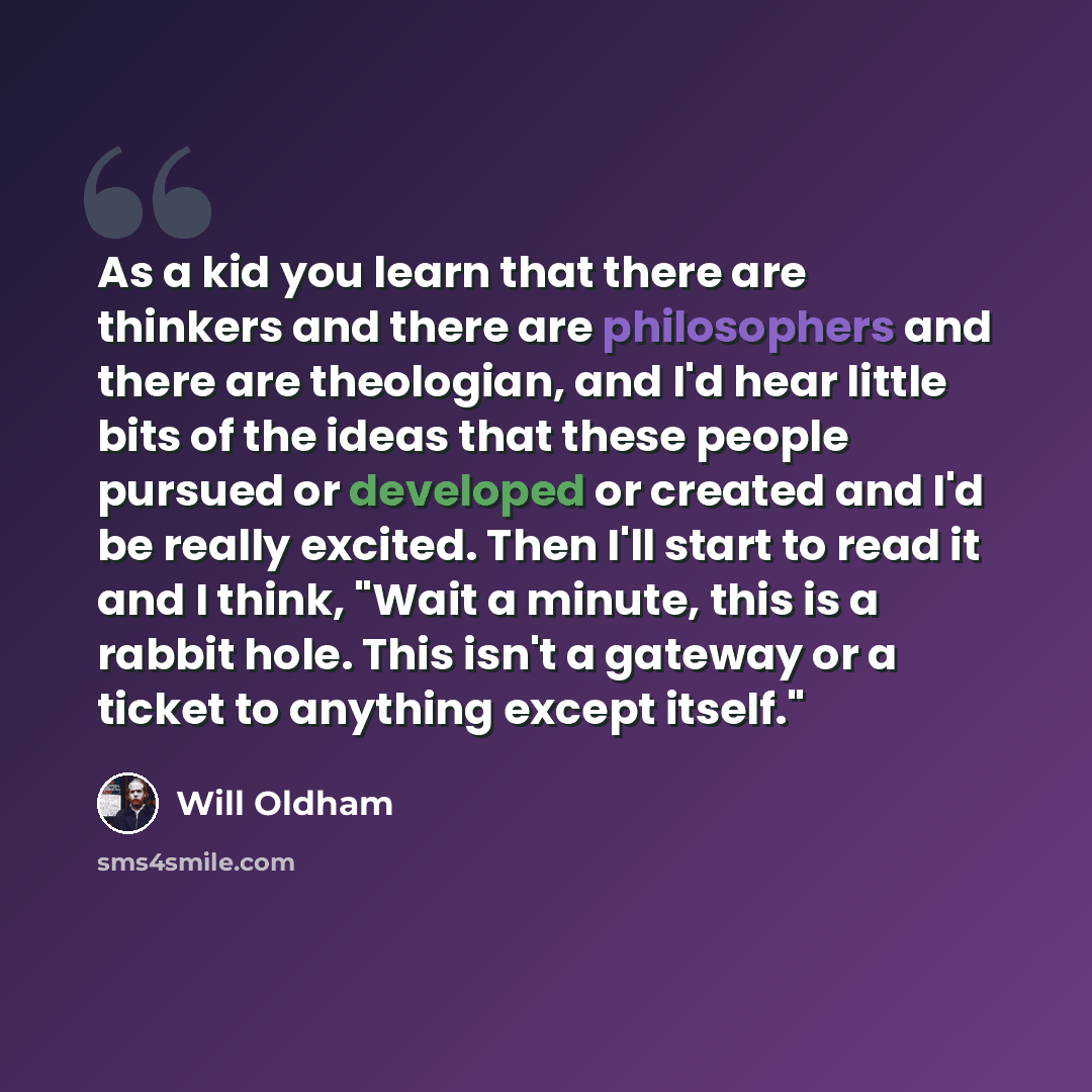 “As a kid you learn that there are thinkers and there are philosophers and there are theologian, and I'd hear little bits of the ideas that these people pursued or developed or created and I'd be really excited. Then I'll start to read it and I think, "Wait a minute, this is a rabbit hole. This…” quote by Will Oldham