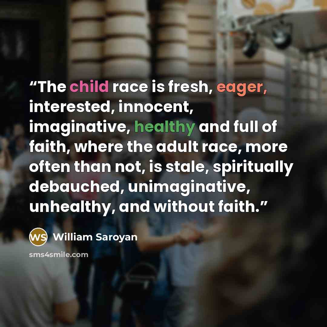 “The child race is fresh, eager, interested, innocent, imaginative, healthy and full of faith, where the adult race, more often than not, is stale, spiritually debauched, unimaginative, unhealthy, and without faith.” quote by William Saroyan