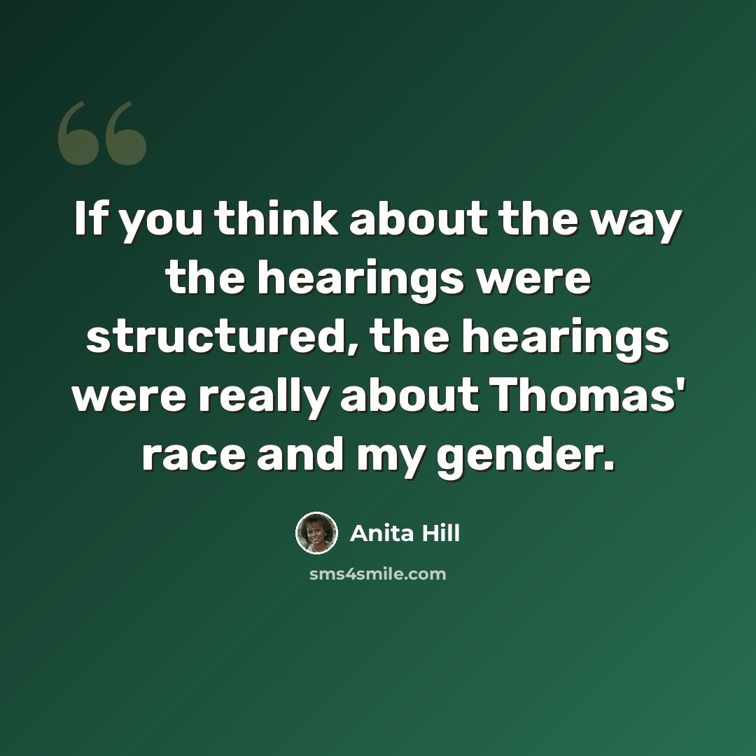 “If you think about the way the hearings were structured, the hearings were really about Thomas' race and my gender.” quote by Anita Hill
