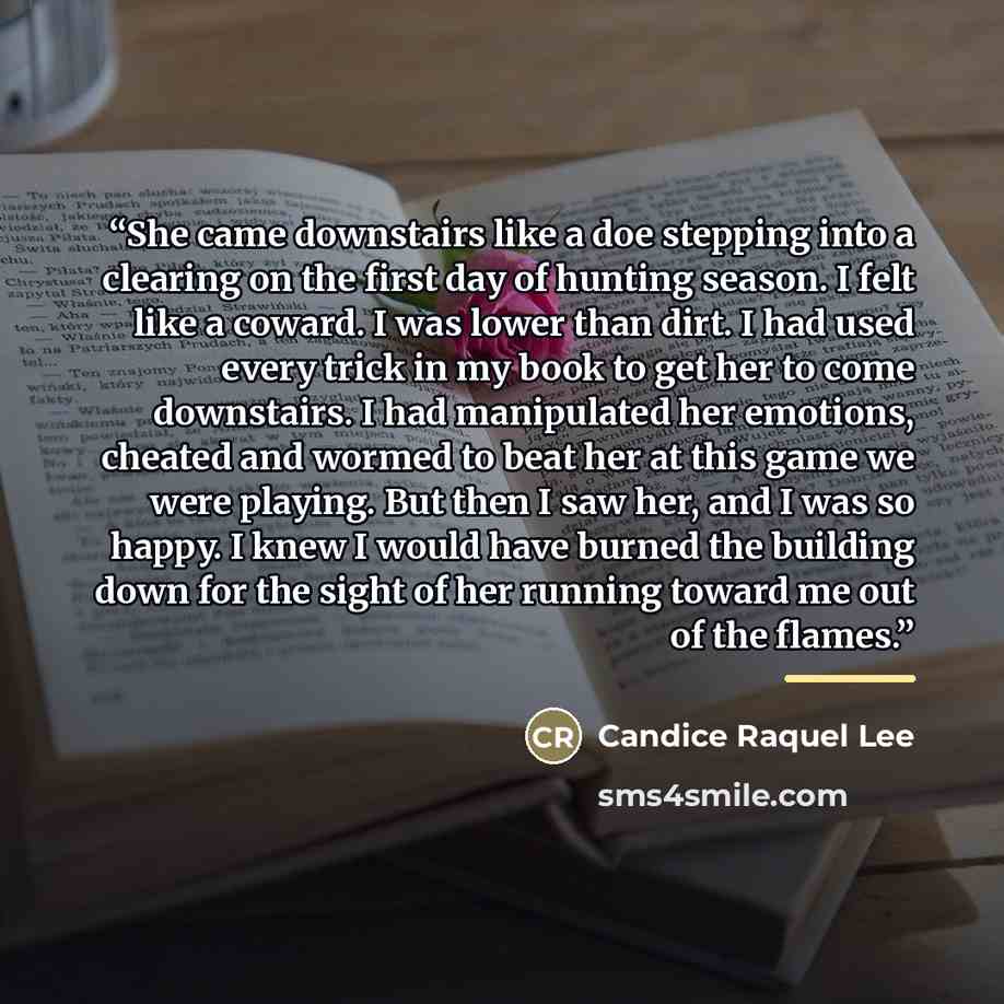 “She came downstairs like a doe stepping into a clearing on the first day of hunting season. I felt like a coward. I was lower than dirt. I had used every trick in my book to get her to come downstairs. I had manipulated her emotions, cheated and wormed to beat her at this game we were playing. But…” quote by Candice Raquel Lee