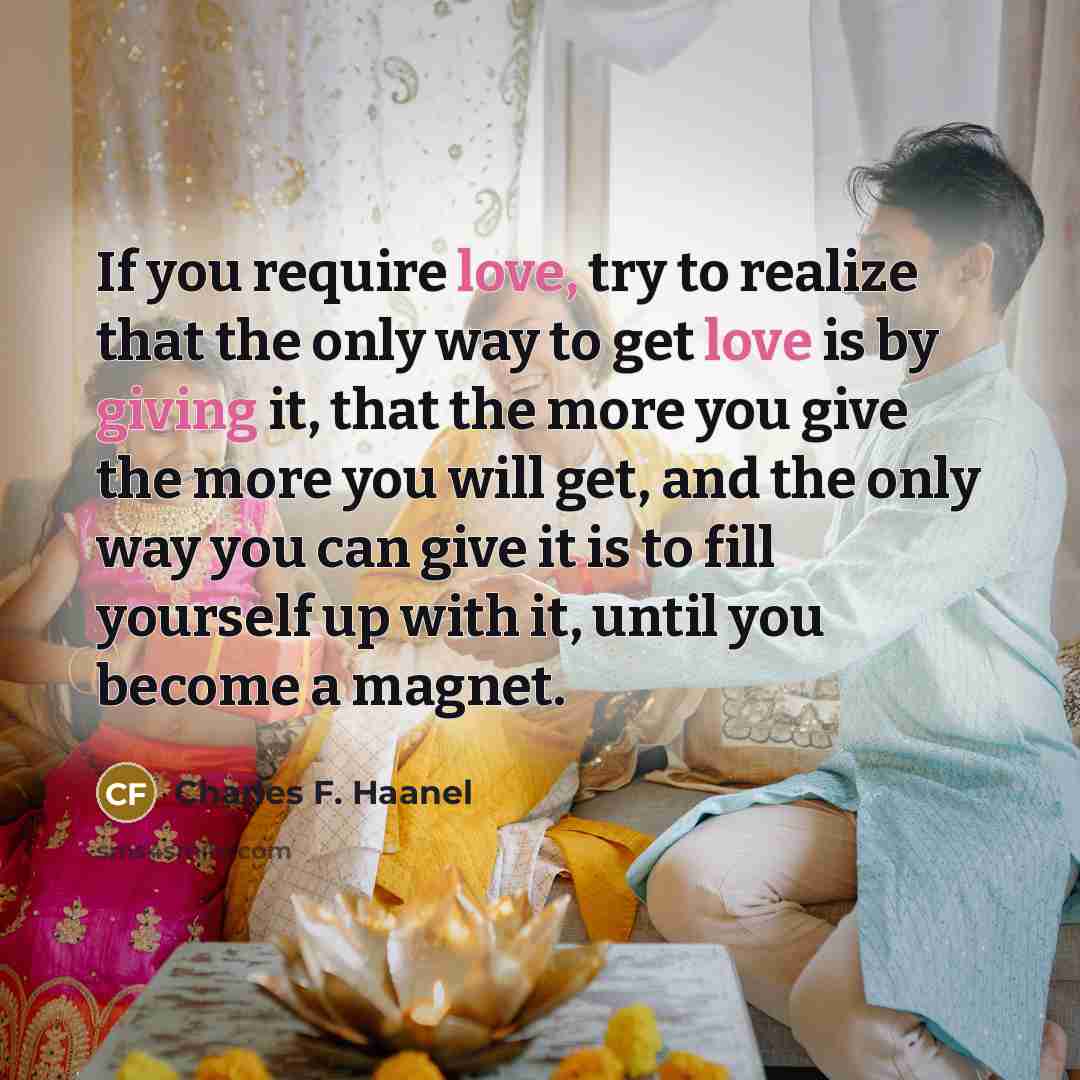 “If you require love, try to realize that the only way to get love is by giving it, that the more you give the more you will get, and the only way you can give it is to fill yourself up with it, until you become a magnet.” quote by Charles F. Haanel