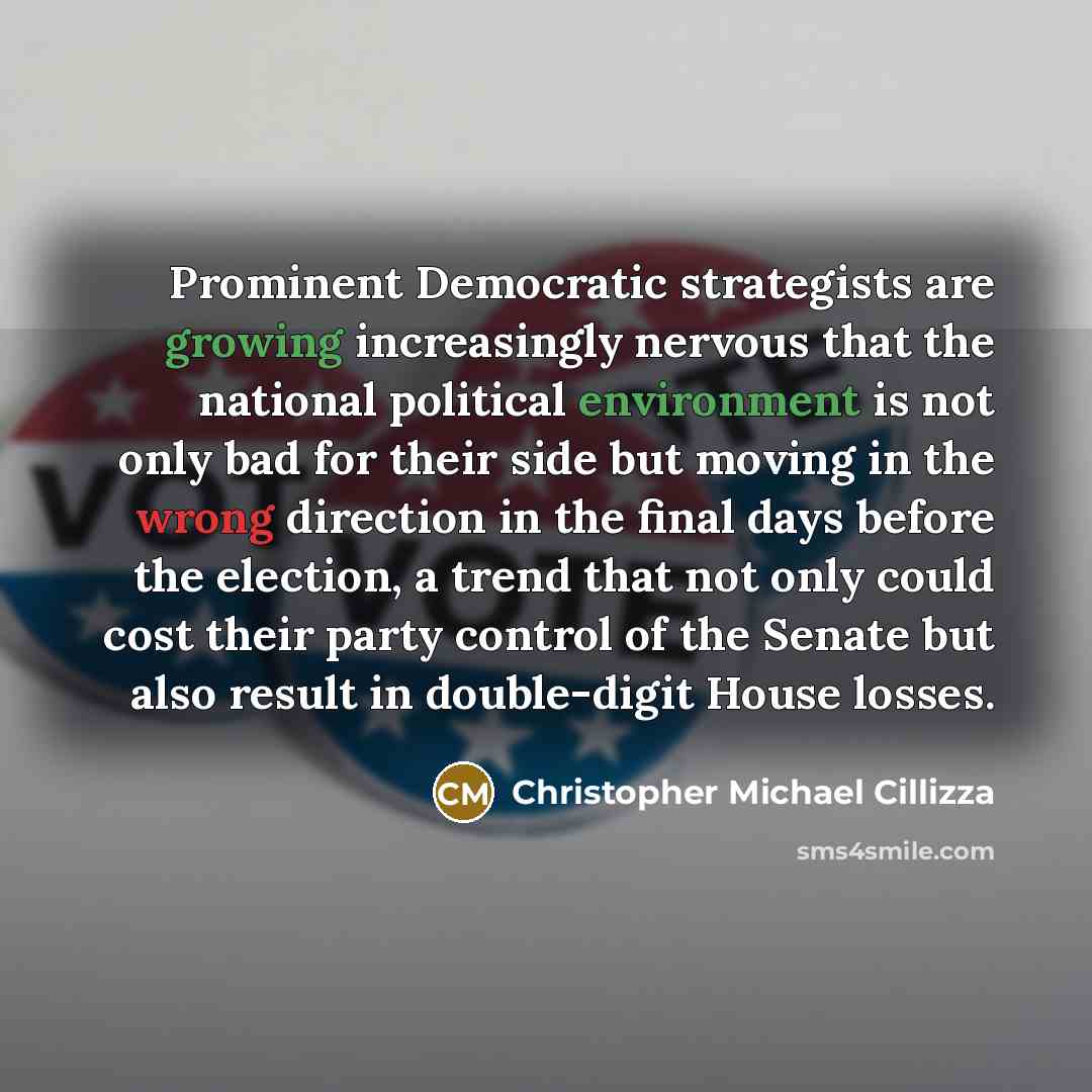 “Prominent Democratic strategists are growing increasingly nervous that the national political environment is not only bad for their side but moving in the wrong direction in the final days before the election, a trend that not only could cost their party control of the Senate but also result in…” quote by Christopher Michael Cillizza