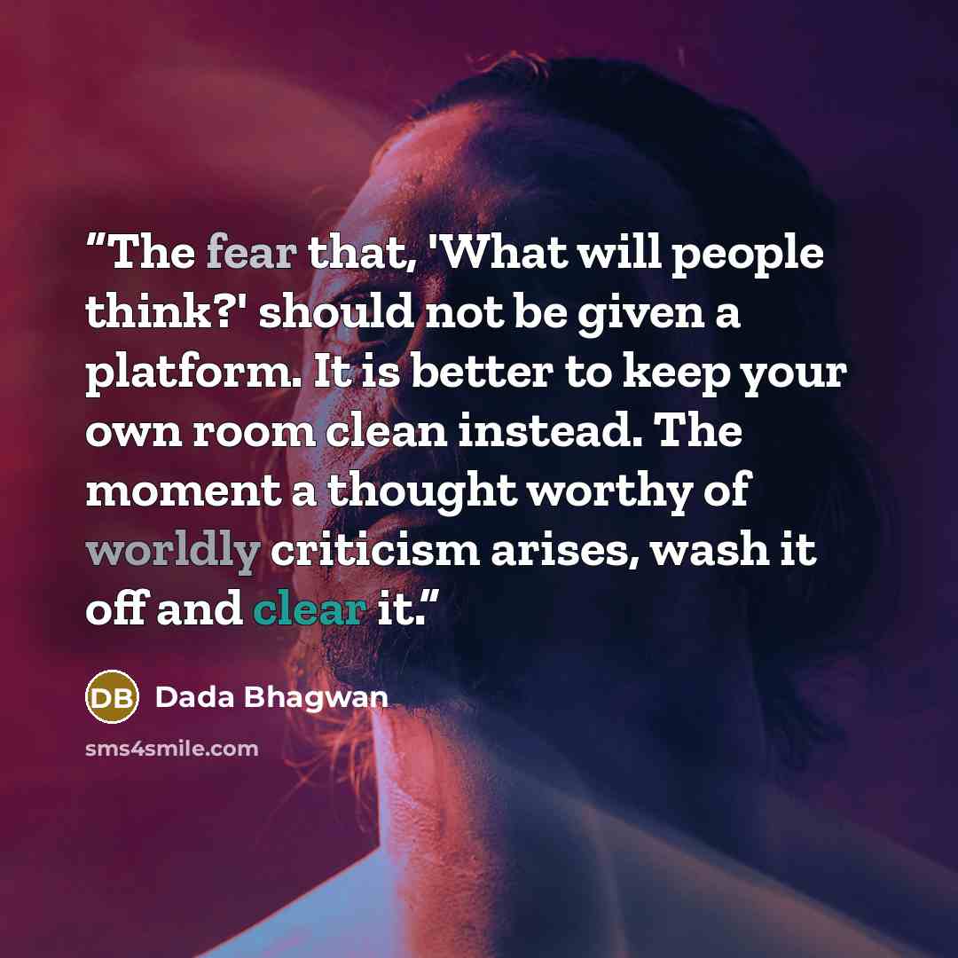 “The fear that, 'What will people think?' should not be given a platform. It is better to keep your own room clean instead. The moment a thought worthy of worldly criticism arises, wash it off and clear it.” quote by Dada Bhagwan