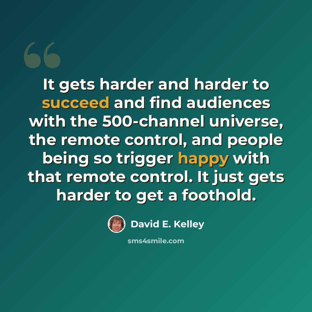 “It gets harder and harder to succeed and find audiences with the 500-channel universe, the remote control, and people being so trigger happy with that remote control. It just gets harder to get a foothold.” quote by David E. Kelley