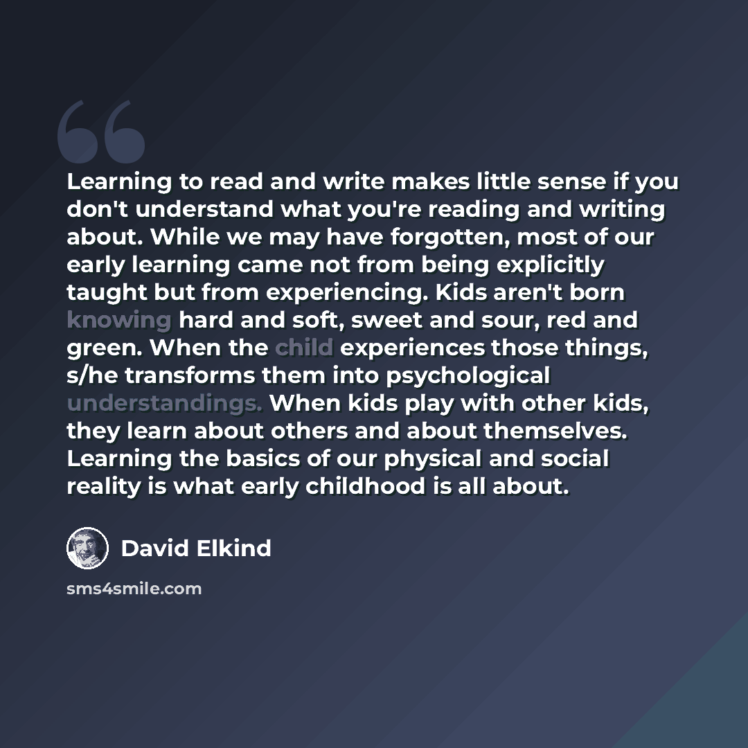 “Learning to read and write makes little sense if you don't understand what you're reading and writing about. While we may have forgotten, most of our early learning came not from being explicitly taught but from experiencing. Kids aren't born knowing hard and soft, sweet and sour, red and green…” quote by David Elkind
