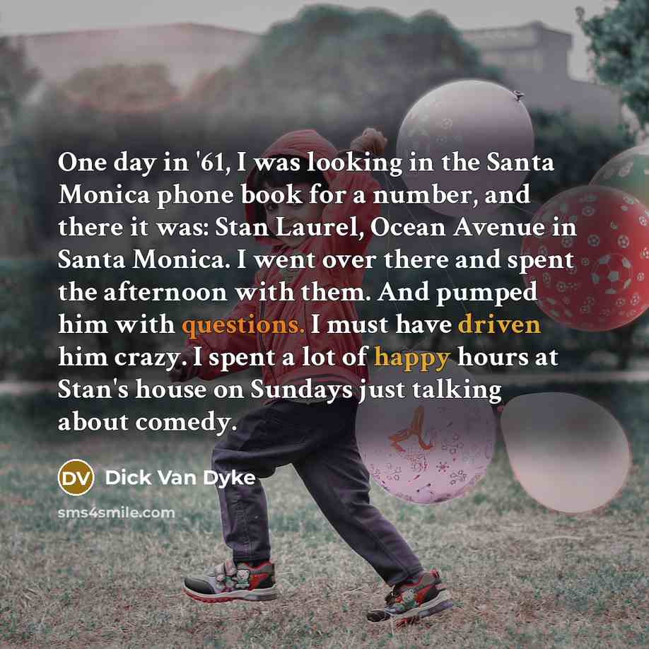 “One day in '61, I was looking in the Santa Monica phone book for a number, and there it was: Stan Laurel, Ocean Avenue in Santa Monica. I went over there and spent the afternoon with them. And pumped him with questions. I must have driven him crazy. I spent a lot of happy hours at Stan's house on…” quote by Dick Van Dyke