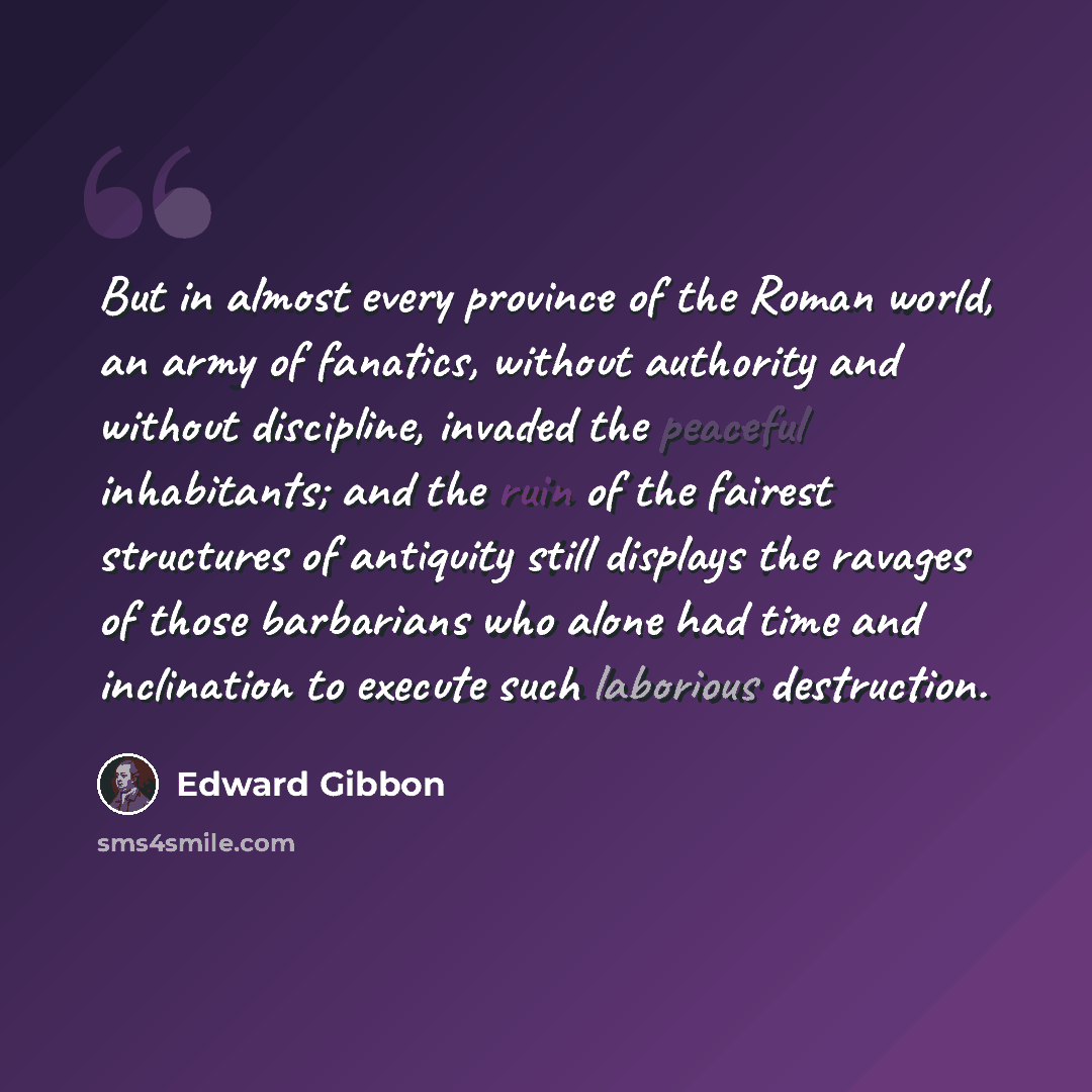 “But in almost every province of the Roman world, an army of fanatics, without authority and without discipline, invaded the peaceful inhabitants; and the ruin of the fairest structures of antiquity still displays the ravages of those barbarians who alone had time and inclination to execute such…” quote by Edward Gibbon