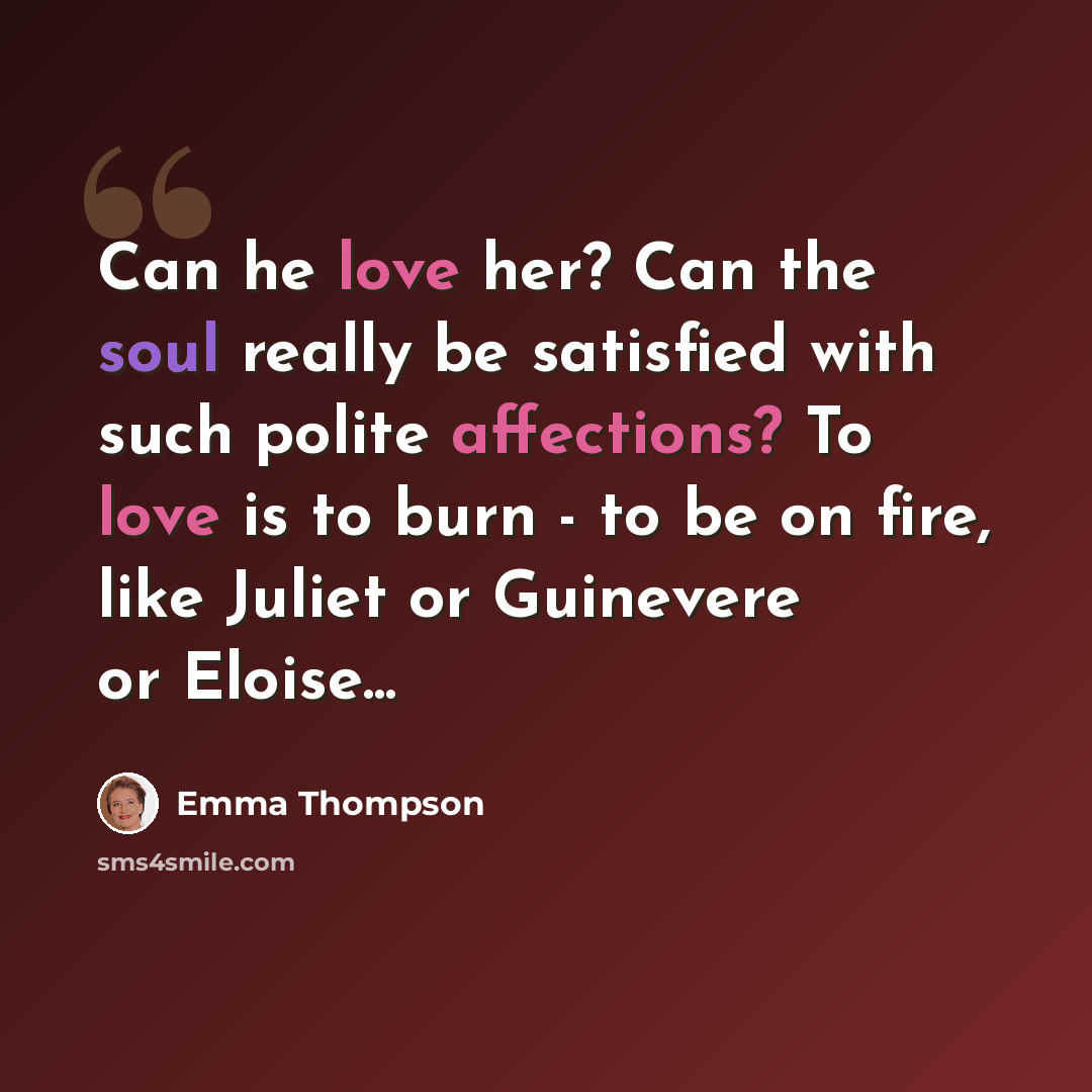 “Can he love her? Can the soul really be satisfied with such polite affections? To love is to burn - to be on fire, like Juliet or Guinevere or Eloise...” quote by Emma Thompson